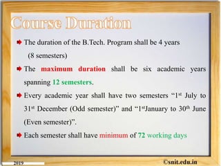 The duration of the B.Tech. Program shall be 4 years
(8 semesters)
The maximum duration shall be six academic years
spanning 12 semesters.
Every academic year shall have two semesters “1st July to
31st December (Odd semester)” and “1stJanuary to 30th June
(Even semester)”.
Each semester shall have minimum of 72 working days
 