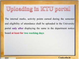 The internal marks, activity points earned during the semester
and eligibility of attendance shall be uploaded in the University
portal only after displaying the same in the department notice
board at least for two working days
 