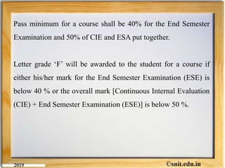 Pass minimum for a course shall be 40% for the End Semester
Examination and 50% of CIE and ESA put together.
Letter grade ‘F’ will be awarded to the student for a course if
either his/her mark for the End Semester Examination (ESE) is
below 40 % or the overall mark [Continuous Internal Evaluation
(CIE) + End Semester Examination (ESE)] is below 50 %.
 