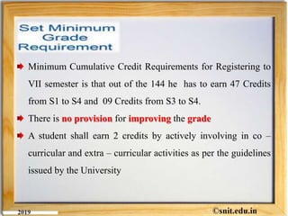 Minimum Cumulative Credit Requirements for Registering to
VII semester is that out of the 144 he has to earn 47 Credits
from S1 to S4 and 09 Credits from S3 to S4.
There is no provision for improving the grade
A student shall earn 2 credits by actively involving in co –
curricular and extra – curricular activities as per the guidelines
issued by the University
 