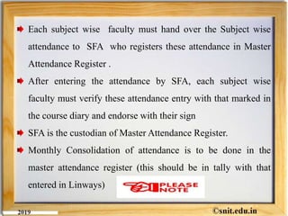 Each subject wise faculty must hand over the Subject wise
attendance to SFA who registers these attendance in Master
Attendance Register .
After entering the attendance by SFA, each subject wise
faculty must verify these attendance entry with that marked in
the course diary and endorse with their sign
SFA is the custodian of Master Attendance Register.
Monthly Consolidation of attendance is to be done in the
master attendance register (this should be in tally with that
entered in Linways)
 