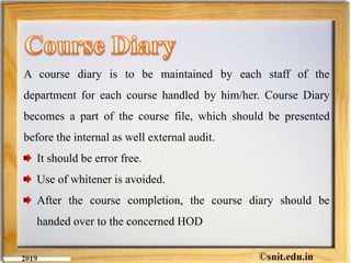 A course diary is to be maintained by each staff of the
department for each course handled by him/her. Course Diary
becomes a part of the course file, which should be presented
before the internal as well external audit.
It should be error free.
Use of whitener is avoided.
After the course completion, the course diary should be
handed over to the concerned HOD
 