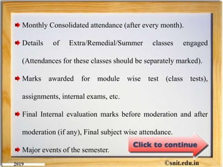 Monthly Consolidated attendance (after every month).
Details of Extra/Remedial/Summer classes engaged
(Attendances for these classes should be separately marked).
Marks awarded for module wise test (class tests),
assignments, internal exams, etc.
Final Internal evaluation marks before moderation and after
moderation (if any), Final subject wise attendance.
Major events of the semester.
 