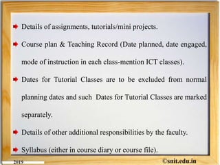 Details of assignments, tutorials/mini projects.
Course plan & Teaching Record (Date planned, date engaged,
mode of instruction in each class-mention ICT classes).
Dates for Tutorial Classes are to be excluded from normal
planning dates and such Dates for Tutorial Classes are marked
separately.
Details of other additional responsibilities by the faculty.
Syllabus (either in course diary or course file).
 