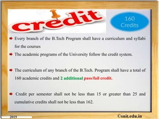 Every branch of the B.Tech Program shall have a curriculum and syllabi
for the courses
The academic programs of the University follow the credit system.
The curriculum of any branch of the B.Tech. Program shall have a total of
160 academic credits and 2 additional pass/fail credit.
Credit per semester shall not be less than 15 or greater than 25 and
cumulative credits shall not be less than 162.
 