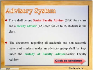 There shall be one Senior Faculty Advisor (SFA) for a class
and a faculty advisor (FA) each for 25 to 35 students in the
class.
The documents regarding all academic and non-academic
matters of students under an advisory group shall be kept
under the custody of Faculty Advisor/Senior Faculty
Advisor.
 