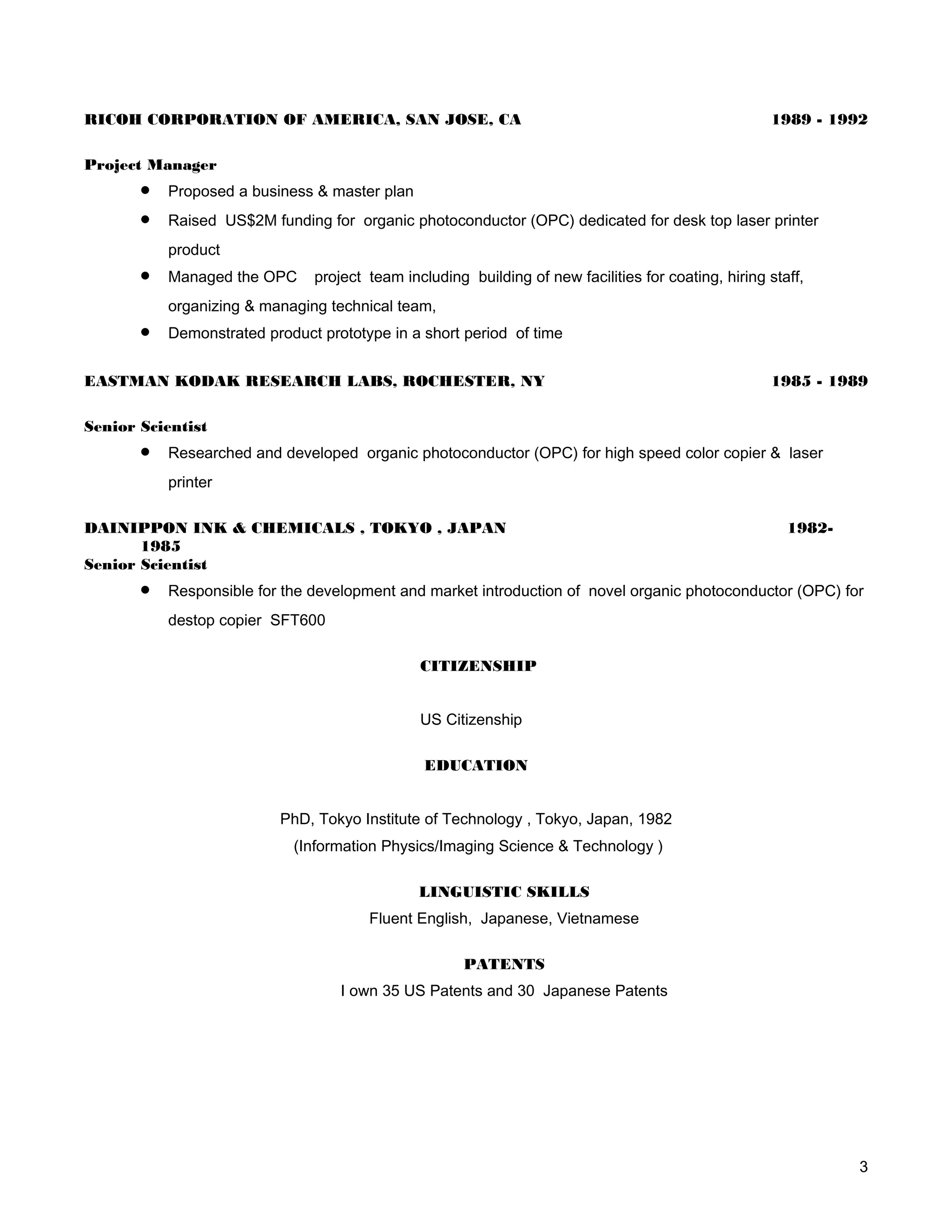 RICOH CORPORATION OF AMERICA, SAN JOSE, CA                                                           1989 - 1992

Project Manager
       •   Proposed a business & master plan
       •   Raised US$2M funding for organic photoconductor (OPC) dedicated for desk top laser printer
           product
       •   Managed the OPC     project team including building of new facilities for coating, hiring staff,
           organizing & managing technical team,
       •   Demonstrated product prototype in a short period of time


EASTMAN KODAK RESEARCH LABS, ROCHESTER, NY                                                           1985 - 1989

Senior Scientist
       •   Researched and developed organic photoconductor (OPC) for high speed color copier & laser
           printer

DAINIPPON INK & CHEMICALS , TOKYO , JAPAN                                                               1982-
       1985
Senior Scientist
       •   Responsible for the development and market introduction of novel organic photoconductor (OPC) for
           destop copier SFT600

                                               CITIZENSHIP


                                               US Citizenship

                                                EDUCATION


                          PhD, Tokyo Institute of Technology , Tokyo, Japan, 1982
                            (Information Physics/Imaging Science & Technology )

                                               LINGUISTIC SKILLS
                                       Fluent English, Japanese, Vietnamese

                                                      PATENTS
                                   I own 35 US Patents and 30 Japanese Patents




                                                                                                                3
 