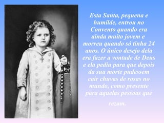 Esta Santa, pequena e humilde, entrou no Convento quando era ainda muito jovem e  morreu quando só tinha 24 anos. O único desejo dela era fazer a vontade de Deus e ela pediu para que depois da sua morte pudessem cair chuvas de rosas no mundo, como presente para aquelas pessoas que rezam.   