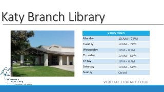 Library Hours 
Katy Branch Library 
Monday 
Tuesday 
Wednesday 
Thursday 
Friday 
Saturday 
Sunday 
10 AM – 7 PM 
10 AM – 7 PM 
1 PM – 8 PM 
10 AM – 6 PM 
1 PM – 6 PM 
10 AM – 5 PM 
Closed 
VIRTUAL LIBRARY TOUR 
 