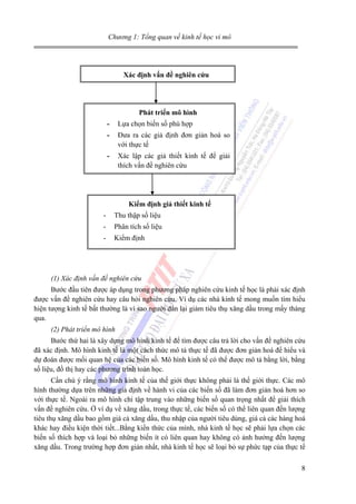 Chương 1: Tổng quan về kinh tế học vi mô

Xác định vấn đề nghiên cứu

Phát triển mô hình
-

Lựa chọn biến số phù hợp

-

Đưa ra các giả định đơn giản hoá so
với thực tế

-

Xác lập các giả thiết kinh tế để giải
thích vấn đề nghiên cứu

Kiểm định giả thiết kinh tế
-

Thu thập số liệu

-

Phân tích số liệu

-

Kiểm định

(1) Xác định vấn đề nghiên cứu
Bước đầu tiên được áp dụng trong phương pháp nghiên cứu kinh tế học là phải xác định
được vấn đề nghiên cứu hay câu hỏi nghiên cứu. Ví dụ các nhà kinh tế mong muốn tìm hiểu
hiện tượng kinh tế bất thường là vì sao người dân lại giảm tiêu thụ xăng dầu trong mấy tháng
qua.
(2) Phát triển mô hình
Bước thứ hai là xây dựng mô hình kinh tế để tìm được câu trả lời cho vấn đề nghiên cứu
đã xác định. Mô hình kinh tế là một cách thức mô tả thực tế đã được đơn giản hoá để hiểu và
dự đoán được mối quan hệ của các biến số. Mô hình kinh tế có thể được mô tả bằng lời, bằng
số liệu, đồ thị hay các phương trình toán học.
Cần chú ý rằng mô hình kinh tế của thế giới thực không phải là thế giới thực. Các mô
hình thường dựa trên những giả định về hành vi của các biến số đã làm đơn giản hoá hơn so
với thực tế. Ngoài ra mô hình chỉ tập trung vào những biến số quan trọng nhất để giải thích
vấn đề nghiên cứu. Ở ví dụ về xăng dầu, trong thực tế, các biến số có thể liên quan đến lượng
tiêu thụ xăng dầu bao gồm giá cả xăng dầu, thu nhập của người tiêu dùng, giá cả các hàng hoá
khác hay điều kiện thời tiết...Bằng kiến thức của mình, nhà kinh tế học sẽ phải lựa chọn các
biến số thích hợp và loại bỏ những biến ít có liên quan hay không có ảnh hưởng đến lượng
xăng dầu. Trong trường hợp đơn giản nhất, nhà kinh tế học sẽ loại bỏ sự phức tạp của thực tế
8

 