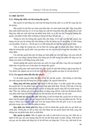 Chương 5: Cấu trúc thị trường
5.3. ĐỘC QUYỀN
5.3.1. Những đặc điểm của thị trường độc quyền

Độc quyền là một hãng sản xuất toàn bộ hàng hoá hoặc dịch vụ cụ thể để cung cấp cho
thị trường.
Độc quyền là một thái cực hoàn toàn khác hẳn với cạnh tranh hoàn hảo. Nếu trong điều
kiện cạnh tranh hoàn hảo có vô số các hãng sản xuất thì trong điều kiện độc quyền chỉ có một
hãng duy nhất sản xuất một loại sản phẩm hoặc dịch vụ cụ thể nào đó. Trong thị trường độc
quyền, sản phẩm là độc nhất và không có hàng hoá thay thế gần gũi.
Thông tin trên thị trường độc quyền hầu như thuộc về bí mật của nhà độc quyền, lực
lượng còn lại của thị trường hầu như không có đây đủ thông tin về sản phẩm, về chất lượng
của sản phẩm, về giá cả,…Do đó giá cả và chất lượng đều do nhà độc quyền quyết định.
Việc ra nhập thị trường hay rút lui khỏi thị trường gặp rất nhiều khó khăn. Muốn ra
nhập thị trường độc quyền phải vượt qua được các rào cản của thị trường như luật pháp, vốn,
công nghệ,…
Các nhà độc quyền hầu như chỉ dùng các biện pháp xúc tiến bán hàng ( tìm mọi cách đề
người mua mua hàng) nhưng không chịu dùng giá và chất lượng sản phẩm để nâng cao lợi
nhuận của mình và để thắng trong cạnh tranh.
Doanh nghiệp độc quyền luôn luôn sản xuất với công suất thừa ( hạn chế sản lượng) để
nhằm bán với giá bán cao và thu được lợi nhuận độc quyền.
Cũng giống như cạnh tranh hoàn hảo, độc quyền là một tình huống ít gặp trong thực tế.
Tuy nhiên việc nghiên cứu nó là rất cần thiết để tiến tới nghiên cứu thực tế của nền kinh tế.
5.3.2. Các nguyên nhân dẫn đến độc quyền

Có rất nhiều nguyên nhân dẫn đến sự tồn tại của độc quyền - tình huống có một hãng
sản xuất cung cấp toàn bộ hàng hoá cho thị trường. Các nguyên nhân đó là:
Bằng sáng chế (bản quyền): Một hãng có thể thu được vị trí độc quyền nhờ có được
bản quyền dối với sản phẩm hoặc quy trình công nghệ nhất định. Thí dụ ở Mỹ luật về bảo hộ
bản quyền cho phép nhà phát minh có quyền sử dụng độc quyền sáng chế của mình trong 17
năm. Như vậy, không một ai có quyền được sử dụng sáng chế đó. Luật này đã khuyến khích
việc phát minh sáng chế để đưa nhanh các tiến bộ khoa học kỹ thuật vào sản xuất.
Kiểm soát các yếu tố đầu vào: Một hãng có thể trở thành độc quyền khi nó kiểm soát
được toàn bộ nguồn cung cấp các nguyên liệu để chế toạ ra một loại sản phẩm nào đó. Thí dụ
công ty Niken của Canada kiểm soát 9/10 sản lượng Niken trên thế giới và nó có sức mạnh
ghê gớm trong việc sản xuất các phẩm từ niken.
Quy định của chính phủ:Một hãng có thể trở thành độc quyền nhờ các qui định của
chính phủ. Chính phủ có thể uỷ thác cho một hãng nào đó quyền được bán hoặc cung cấp
những loại sản phẩm hoặc dịch vụ nhất định.
Độc quyền tự nhiên: Một số ngành sản xuất có tính kinh tế của quy mô. Điều đó có
nghĩa là khi quy mô (sản lượng) tăng lên thì chi phí bình quân sẽ giảm xuống. Tính kinh tế
của quy mô cho phép một hãng lớn có lợi thế hơn các hãng nhỏ. Và do vậy, tính kinh tế của

98

 