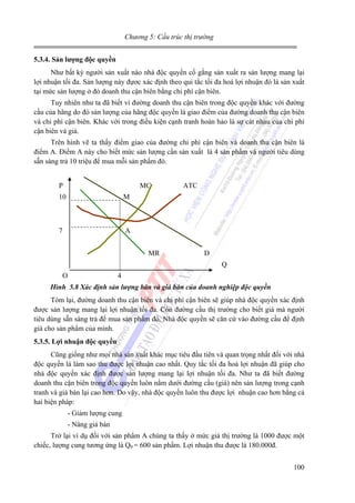 Chương 5: Cấu trúc thị trường
5.3.4. Sản lượng độc quyền

Như bất kỳ người sản xuất nào nhà độc quyền cố gắng sản xuất ra sản lượng mang lại
lợi nhuận tối đa. Sản lượng này đựơc xác định theo qui tắc tối đa hoá lợi nhuận đó là sản xuất
tại mức sản lượng ở đó doanh thu cận biên bằng chi phí cận biên.
Tuy nhiên như ta đã biết vì đường doanh thu cận biên trong độc quyền khác với đường
cầu của hãng do đó sản lượng của hãng độc quyền là giao điểm của đường doanh thu cận biên
và chi phí cận biên. Khác với trong điều kiện cạnh tranh hoàn hảo là sự cát nhau của chi phí
cận biên và giá.
Trên hình vẽ ta thấy điểm giao của đường chi phí cận biên và doanh thu cận biên là
điểm A. Điểm A này cho biết mức sản lượng cần sản xuất là 4 sản phẩm và người tiêu dùng
sẵn sàng trả 10 triệu để mua mỗi sản phẩm đó.
P

MC

10

M

7

ATC

A
MR

D
Q

O

4

Hình 5.8 Xác định sản lượng bán và giá bán của doanh nghiệp độc quyền

Tóm lại, đường doanh thu cận biên và chi phí cận biên sẽ giúp nhà độc quyền xác định
được sản lượng mang lại lợi nhuận tối đa. Còn đường cầu thị trường cho biết giá mà người
tiêu dùng sẵn sàng trả để mua sản phẩm đó. Nhà độc quyền sẽ căn cứ vào đường cầu để định
giá cho sản phẩm của mình.
5.3.5. Lợi nhuận độc quyền

Cũng giống như mọi nhà sản xuất khác mục tiêu đầu tiên và quan trọng nhất đối với nhà
độc quyền là làm sao thu được lợi nhuận cao nhất. Quy tắc tối đa hoá lợi nhuận đã giúp cho
nhà độc quyền xác định được sản lượng mang lại lợi nhuận tối đa. Như ta đã biết đường
doanh thu cận biên trong độc quyền luôn nằm dưới đường cầu (giá) nên sản lượng trong cạnh
tranh và giá bán lại cao hơn. Do vậy, nhà độc quyền luôn thu được lợi nhuận cao hơn bằng cả
hai biện pháp:
- Giảm lượng cung
- Nâng giá bán
Trở lại ví dụ đối với sản phẩm A chúng ta thấy ở mức giá thị trường là 1000 được một
chiếc, lượng cung tương ứng là Q0 = 600 sản phẩm. Lợi nhuận thu được là 180.000đ.
100

 