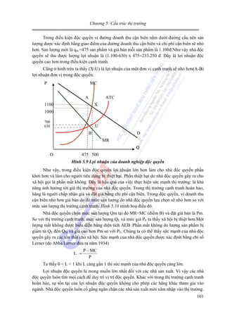 Chương 5: Cấu trúc thị trường

Trong điều kiện độc quyền vì đường doanh thu cận biên nằm dưới đường cầu nên sản
lượng được xác định bằng giao điểm của đường doanh thu cận biên và chi phí cận biên sẽ nhỏ
hơn. Sản lượng mới là qm =475 sản phẩm và giá bán mỗi sản phẩm là 1.100đ.Như vậy nhà độc
quyền sẽ thu được lượng lợi nhuận là (1.100-630) x 475=233.250 đ. Đây là lợi nhuận độc
quyền cao hơn trong điều kiện cạnh tranh.
Cũng ở hình trên ta thấy (X-U) là lợi nhuận của một đơn vị cạnh tranh sẽ nhỏ hơn(A-B)
lợi nhuận đơn vị trong độc quyền.
P

MC
A

ATC

1100

X

1000
700
630

U
B

D
MR
Q

O

475 500
Hình 5.9 Lợi nhuận của doanh nghiệp độc quyền

Như vậy, trong điều kiện độc quyền lợi nhuận lớn hơn làm cho nhà độc quyền phấn
khởi hơn và làm cho người tiêu dùng bị thiệt hại. Phần thiệt hại do nhà độc quyền gây ra cho
xã hội gọi là phần mất không. Đây là hậu quả của việc thực hiện sức mạnh thị trường: là khả
năng ảnh hưởng tới giá thị trường của nhà độc quyền. Trong thị trường cạnh tranh hoàn hảo,
hãng là người chấp nhận giá và đặt giá bằng chi phí cận biên. Trong độc quyền, vì doanh thu
cận biên nhỏ hơn giá bán do đó mức sản lượng do nhà độc quyền lựa chọn sẽ nhỏ hơn so với
mức sản lượng thị trường cạnh tranh. Hình 5.10 minh hoạ điều đó.
Nhà độc quyền chọn mức sản lượng Qm tại đó MR=MC (điểm B) và đặt giá bán là Pm.
So với thị trường cạnh tranh, mức sản lượng QE và mức giá PE ta thấy xã hội bị thiệt hơn.Một
lượng mất không được biểu diễn bằng diện tích AEB. Phần mất không do lượng sản phẩm bị
giảm từ QE đến QM và giá cao hơn Pm so với PE. Chúng ta có thể thấy sức mạnh của nhà độc
quyền gây ra các tổn thất cho xã hội. Sức mạnh của nhà độc quyền được xác định bằng chỉ số
Lerner (do Abba Lerner đưa ra năm 1934)
L =

P − MC
P

Ta thấy 0 < L < 1 khi L càng gần 1 thì sức mạnh của nhà độc quyền càng lớn.
Lợi nhuận độc quyền là mong muốn lớn nhất đổi với các nhà sản xuất. Vì vậy các nhà
độc quyền luôn tìm mọi cách để duy trì vị trí độc quyền. Khác với trong thị trường cạnh tranh
hoàn hảo, sự tồn tại của lợi nhuận độc quyền không cho phép các hãng khác tham gia vào
ngành. Nhà độc quyền luôn cố gắng ngăn chặn các nhà sản xuất mới xâm nhập vào thị trường.
101

 