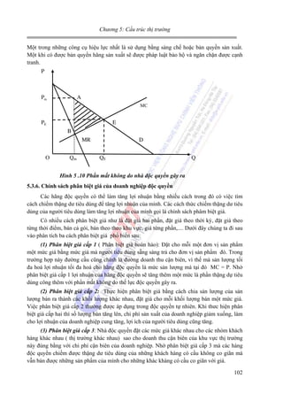 Chương 5: Cấu trúc thị trường

Một trong những công cụ hiệu lực nhất là sử dụng bằng sáng chế hoặc bản quyền sản xuất.
Một khi có được bản quyền hãng sản xuất sẽ được pháp luật bảo hộ và ngăn chặn được cạnh
tranh.
P

Pm

A
MC

PE

E
B
MR

O

Qm

D

QE

Q

Hình 5 .10 Phần mất không do nhà độc quyền gây ra
5.3.6. Chính sách phân biệt giá của doanh nghiệp độc quyền

Các hãng độc quyền có thể làm tăng lợi nhuận bằng nhiều cách trong đó có việc tìm
cách chiếm thặng dư tiêu dùng để tăng lợi nhuận của mình. Các cách thức chiếm thặng dư tiêu
dùng của người tiêu dùng làm tăng lợi nhuận của mình gọi là chính sách phâm biệt giá.
Có nhiều cách phân biệt giá như là đặt giá hai phần, đặt giá theo thời kỳ, đặt giá theo
từng thời điểm, bán cả gói, bán theo theo khu vực, giá từng phần,.... Dưới đây chúng ta đi sau
vào phân tích ba cách phân biệt giá phổ biến sau:
(1) Phân biệt giá cấp 1 ( Phân biệt giá hoàn hảo): Đặt cho mỗi một đơn vị sản phẩm
một mức giá bằng mức giá mà người tiêu dùng sẵng sàng trả cho đơn vị sản phẩm đó. Trong
trường hợp này đường cầu cũng chính là đường doanh thu cận biên, vì thế mà sản lượng tối
đa hoá lợi nhuận tối đa hoá cho hãng độc quyền là mức sản lượng mà tại đó MC = P. Nhờ
phân biệt giá cấp 1 lợi nhuận của hãng độc quyền sẽ tăng thêm một mức là phần thặng dự tiêu
dùng công thêm với phần mất không do thế lực độc quyền gây ra.
(2) Phân biệt giá cấp 2: Thực hiện phân biệt giá bằng cách chia sản lượng của sản
lượng bán ra thành các khối lượng khác nhau, đặt giá cho mỗi khối lượng bán một mức giá.
Việc phân biệt giá cấp 2 thường được áp dụng trong độc quyền tự nhiên. Khi thưc hiện phân
biệt giá cấp hai thì số lượng bán tăng lên, chi phí sản xuất của doanh nghiệp giảm xuống, làm
cho lợi nhuận của doanh nghiệp cung tăng, lợi ích của người tiêu dùng cũng tăng.
(3) Phân biệt giá cấp 3: Nhà độc quyền đặt các mức giá khác nhau cho các nhóm khách
hàng khác nhau ( thị trường khác nhau) sao cho doanh thu cận biên của khu vực thị trường
này đúng bằng với chi phí cận biên của doanh nghiệp. Nhờ phân biệt giá cấp 3 mà các hàng
độc quyền chiếm được thặng dư tiêu dùng của những khách hàng có cầu không co giãn mà
vẫn bán được những sản phẩm của mình cho những khác khàng có cầu co giãn với giá.

102

 