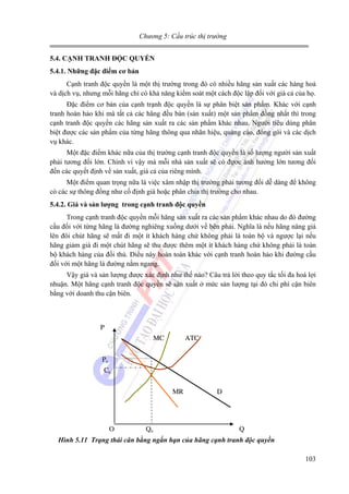 Chương 5: Cấu trúc thị trường
5.4. CẠNH TRANH ĐỘC QUYỀN
5.4.1. Những đặc điểm cơ bản

Cạnh tranh độc quyền là một thị trường trong đó có nhiều hãng sản xuất các hàng hoá
và dịch vụ, nhưng mỗi hãng chỉ có khả năng kiểm soát một cách độc lập đối với giá cả của họ.
Đặc điểm cơ bản của cạnh trạnh độc quyền là sự phân biệt sản phẩm. Khác với cạnh
tranh hoàn hảo khi mà tất cả các hãng đều bán (sản xuất) một sản phẩm đồng nhất thì trong
cạnh tranh độc quyền các hãng sản xuất ra các sản phẩm khác nhau. Người tiêu dùng phân
biệt được các sản phẩm của từng hãng thông qua nhãn hiệu, quảng cáo, đóng gói và các dịch
vụ khác.
Một đặc điểm khác nữa của thị trường cạnh tranh độc quyền là số lượng người sản xuất
phải tương đối lớn. Chính vì vậy mà mỗi nhà sản xuất sẽ có đựơc ảnh hưởng lớn tương đối
đến các quyết định về sản xuất, giá cả của riêng mình.
Một điểm quan trọng nữa là việc xâm nhập thị trường phải tương đối dễ dàng để không
có các sự thông đồng như cố định giá hoặc phân chia thị trường cho nhau.
5.4.2. Giá và sản lượng trong cạnh tranh độc quyền

Trong cạnh tranh độc quyền mỗi hãng sản xuất ra các sản phẩm khác nhau do đó đường
cầu đối với từng hãng là đường nghiêng xuống dưới về bên phải. Nghĩa là nếu hãng nâng giá
lên đôi chút hãng sẽ mất đi một ít khách hàng chứ không phải là toàn bộ và ngược lại nếu
hãng giảm giá đi một chút hãng sẽ thu được thêm một ít khách hàng chứ không phải là toàn
bộ khách hàng của đối thủ. Điều này hoàn toàn khác với cạnh tranh hoàn hảo khi đường cầu
đối với một hãng là đường nằm ngang.
Vậy giá và sản lượng được xác định như thế nào? Câu trả lời theo quy tắc tối đa hoá lợi
nhuận. Một hãng cạnh tranh độc quyền sẽ sản xuất ở mức sản lượng tại đó chi phí cận biên
bằng với doanh thu cận biên.

P
MC

ATC

P0
C0
MR

O

Q0

D

Q

Hình 5.11 Trạng thái cân bằng ngắn hạn của hãng cạnh tranh độc quyền

103

 