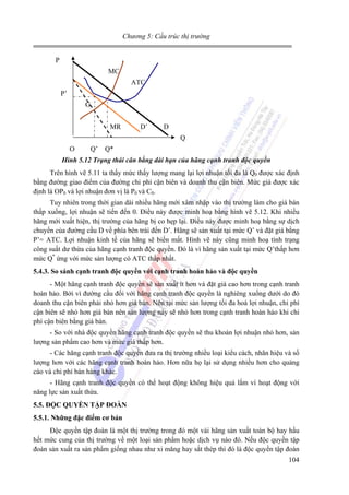 Chương 5: Cấu trúc thị trường

P
MC
ATC
P’
G
MR

D’

D
Q

O

Q’ Q*

Hình 5.12 Trạng thái cân bằng dài hạn của hãng cạnh tranh độc quyền

Trên hình vẽ 5.11 ta thấy mức thấy lượng mang lại lợi nhuận tối đa là Q0 được xác định
bằng đường giao điểm của đường chi phí cận biên và doanh thu cận biên. Mức giá được xác
định là OP0 và lợi nhuận đơn vị là P0 và C0.
Tuy nhiên trong thời gian dài nhiều hãng mới xâm nhập vào thị trường làm cho giá bán
thấp xuống, lợi nhuận sẽ tiến đến 0. Điều này được minh hoạ bằng hình vẽ 5.12. Khi nhiều
hãng mới xuất hiện, thị trường của hãng bị co hẹp lại. Điều này được minh hoạ bằng sự dịch
chuyển của đường cầu D về phía bên trái đến D’. Hãng sẽ sản xuất tại mức Q’ và đặt giá bằng
P’= ATC. Lợi nhuận kinh tế của hãng sẽ biến mất. Hình vẽ này cũng minh hoạ tình trạng
công suất dư thừa của hãng cạnh tranh độc quyền. Đó là vì hãng sản xuất tại mức Q’thấp hơn
mức Q* ứng với mức sản lượng có ATC thấp nhất.
5.4.3. So sánh cạnh tranh độc quyền với cạnh tranh hoàn hảo và độc quyền

- Một hãng cạnh tranh độc quyền sẽ sản xuất ít hơn và đặt giá cao hơn trong cạnh tranh
hoàn hảo. Bởi vì đường cầu đối với hãng cạnh tranh độc quyền là nghiêng xuống dưới do đó
doanh thu cận biên phải nhỏ hơn giá bán. Nên tại mức sản lượng tối đa hoá lợi nhuận, chi phí
cận biên sẽ nhỏ hơn giá bán nên sản lượng này sẽ nhỏ hơn trong cạnh tranh hoàn hảo khi chi
phí cận biên bằng giá bán.
- So với nhà độc quyền hãng cạnh tranh độc quyền sẽ thu khoản lợi nhuận nhỏ hơn, sản
lượng sản phẩm cao hơn và mức giá thấp hơn.
- Các hãng cạnh tranh độc quyền đưa ra thị trường nhiều loại kiểu cách, nhãn hiệu và số
lượng hơn với các hãng cạnh tranh hoàn hảo. Hơn nữa họ lại sử dụng nhiều hơn cho quảng
cáo và chi phí bán hàng khác.
- Hãng cạnh tranh độc quyền có thể hoạt động không hiệu quả lắm vì hoạt động với
năng lực sản xuất thừa.
5.5. ĐỘC QUYỀN TẬP ĐOÀN
5.5.1. Những đặc điểm cơ bản

Độc quyền tập đoàn là một thị trường trong đó một vài hãng sản xuất toàn bộ hay hầu
hết mức cung của thị trường về một loại sản phẩm hoặc dịch vụ nào đó. Nếu độc quyền tập
đoàn sản xuất ra sản phẩm giống nhau như xi măng hay sắt thép thì đó là độc quyền tập đoàn
104

 