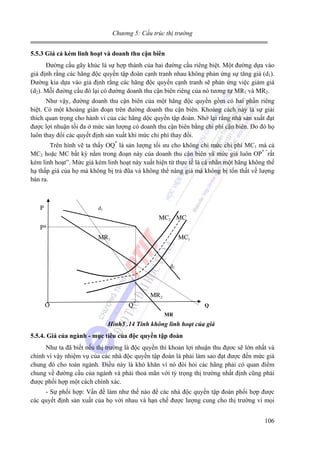 Chương 5: Cấu trúc thị trường
5.5.3 Giá cả kém linh hoạt và doanh thu cận biên

Đường cầu gãy khúc là sự hợp thành của hai đường cầu riêng biệt. Một đường dựa vào
giả định rằng các hãng độc quyền tập đoàn cạnh tranh nhau không phản ứng sự tăng giá (d1).
Đường kia dựa vào giả định rằng các hãng độc quyền cạnh tranh sẽ phản ứng việc giảm giá
(d2). Mỗi đường cầu đó lại có đường doanh thu cận biên riêng của nó tương tự MR1 và MR2.
Như vậy, đường doanh thu cận biên của một hãng độc quyền gồm có hai phần riêng
biệt. Có một khoảng gián đoạn trên đường doanh thu cận biên. Khoảng cách này là sự giải
thích quan trọng cho hành vi của các hãng dộc quyền tập đoàn. Nhớ lại rằng nhà sản xuất đạt
được lợi nhuận tối đa ở mức sản lượng có doanh thu cận biên bằng chi phí cận biên. Do đó họ
luôn thay đổi các quyết định sản xuất khi mức chi phí thay đổi.
Trên hình vẽ ta thấy OQ* là sản lượng tối ưu cho không chỉ mức chi phí MC1 mà cả
MC2 hoặc MC bất kỳ nằm trong đoạn này của doanh thu cận biên và mức giá luôn OP* “rất
kém linh hoạt”. Mức giá kém linh hoạt này xuất hiện từ thực tế là cá nhân một hãng không thể
hạ thấp giá của họ mà không bị trả đũa và không thể nâng giá mà không bị tổn thất về lượng
bán ra.

d1

P

MC2 MC
P*
MR1

MC1

d2

MR2

O

*

Q

Q
MR

Hình5 .14 Tính không linh hoạt của giá
5.5.4. Giá của ngành - mục tiêu của độc quyền tập đoàn

Như ta đã biết nếu thị trường là độc quyền thì khoản lợi nhuận thu đựơc sẽ lớn nhất và
chính vì vậy nhiệm vụ của các nhà độc quyền tập đoàn là phải làm sao đạt được đến mức giá
chung đó cho toàn ngành. Điều này là khó khăn vì nó đòi hỏi các hãng phải có quan điểm
chung về đường cầu của ngành và phải thoả mãn với tỷ trọng thị trường nhất định cũng phải
được phối hợp một cách chính xác.
- Sự phối hợp: Vấn đề làm như thế nào để các nhà độc quyền tập đoàn phối hợp được
các quyết định sản xuất của họ với nhau và hạn chế được lượng cung cho thị trường vì mọi
106

 
