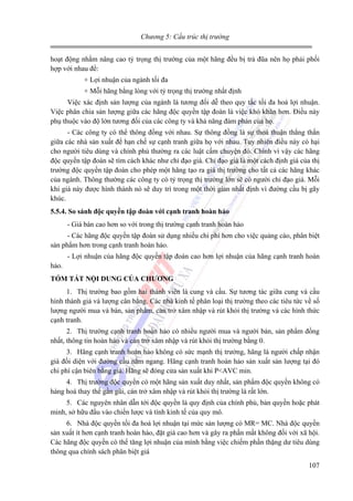 Chương 5: Cấu trúc thị trường

hoạt động nhằm nâng cao tỷ trọng thị trường của một hãng đều bị trả đũa nên họ phải phối
hợp với nhau để:
+ Lợi nhuận của ngành tối đa
+ Mỗi hãng bằng lòng với tỷ trọng thị trường nhất định
Việc xác định sản lượng của ngành là tương đối dễ theo quy tắc tối đa hoá lợi nhuận.
Việc phân chia sản lượng giữa các hãng độc quyền tập đoàn là việc khó khăn hơn. Điều này
phụ thuộc vào độ lớn tương đối của các công ty và khả năng đàm phán của họ.
- Các công ty có thể thông đồng với nhau. Sự thông đồng là sự thoả thuận thẳng thắn
giữa các nhà sản xuất để hạn chế sự cạnh tranh giữa họ với nhau. Tuy nhiên điều này có hại
cho người tiêu dùng và chính phủ thường ra các luật cấm chuyện đó. Chính vì vậy các hãng
độc quyền tập đoàn sẽ tìm cách khác như chỉ đạo giá. Chỉ đạo giá là một cách định giá của thị
trường độc quyền tập đoàn cho phép một hãng tạo ra giá thị trường cho tất cả các hãng khác
của ngành. Thông thường các công ty có tỷ trọng thị trường lớn sẽ có người chỉ đạo giá. Mỗi
khi giá này được hình thành nó sẽ duy trì trong một thời gian nhất định vì đường cầu bị gãy
khúc.
5.5.4. So sánh độc quyền tập đoàn với cạnh tranh hoàn hảo

- Giá bán cao hơn so với trong thị trường cạnh tranh hoàn hảo
- Các hãng độc quyền tập đoàn sử dụng nhiều chi phí hơn cho việc quảng cáo, phân biệt
sản phẩm hơn trong cạnh tranh hoàn hảo.
- Lợi nhuận của hãng độc quyền tập đoàn cao hơn lợi nhuận của hãng cạnh tranh hoàn
hảo.
TÓM TẮT NỘI DUNG CỦA CHƯƠNG

1. Thị trường bao gồm hai thành viên là cung và cầu. Sự tương tác giữa cung và cầu
hình thành giá và lượng cân bằng. Các nhà kinh tế phân loại thị trường theo các tiêu tức về số
lượng người mua và bán, sản phẩm, cản trở xâm nhập và rút khỏi thị trường và các hình thức
cạnh tranh.
2. Thị trường cạnh tranh hoàn hảo có nhiều người mua và người bán, sản phẩm đồng
nhất, thông tin hoàn hảo và cản trở xâm nhập và rút khỏi thị trường bằng 0.
3. Hãng cạnh tranh hoàn hảo không có sức mạnh thị trường, hãng là người chấp nhận
giá đối diện với đường cầu nằm ngang. Hãng cạnh tranh hoàn hảo sản xuất sản lượng tại đó
chi phí cận biên bằng giá. Hãng sẽ đóng cửa sản xuất khi P<AVC min.
4. Thị trường độc quyền có một hãng sản xuất duy nhất, sản phẩm độc quyền không có
hàng hoá thay thế gần gũi, cản trở xâm nhập và rút khỏi thị trường là rất lớn.
5. Các nguyên nhân dẫn tới độc quyền là quy định của chính phủ, bản quyền hoặc phát
minh, sở hữu đầu vào chiến lược và tính kinh tế của quy mô.
6. Nhà độc quyền tối đa hoá lợi nhuận tại mức sản lượng có MR= MC. Nhà độc quyền
sản xuất ít hơn cạnh tranh hoàn hảo, đặt giá cao hơn và gây ra phần mất không đối với xã hội.
Các hãng độc quyền có thể tăng lợi nhuận của mình bằng việc chiếm phần thặng dư tiêu dùng
thông qua chính sách phân biệt giá
107

 