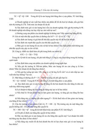 Chương 5: Cấu trúc thị trường

TC = Q2 +Q +100

Trong đó Q là sản lượng tính bằng đơn vị sản phẩm, TC tính bằng

USD.
a) Doanh nghiệp sẽ sản xuất bao nhiêu sản phẩm để tối đa hoá lợi nhuận, nếu giá bán
trên thị trường là 27$. Tính mức lợi nhuận tối đa đó
b) Xác định mức giá và sản lượng hoá vốn của doanh nghiệp. Khi giá thị trường là 9$
thì doanh nghiệp nên đóng của hay tiếp tục sản xuất tại sao?
c) Đường cung sản phẩm của doanh nghiệp là đường nào? Hãy minh hoạ bằng đồ thị.
19. Giả sử một nhà độc quyền bán có đường cầu là P = 15 –Q và TC =7Q
a) Xác định sản lượng và giá bán để nhà độc quyền này tối đa hoá lợi nhuận.
b) Xác định sức mạnh độc quyền của nhà độc quyền này
c) Mức giá và sản lượng tối ưu cho xã hội là bao nhiêu? Xác định phầm mất không mà
nhà độc quyền này gây ra cho xã hội.
20. Công ty ABB xác định hàm chi phí trung bình cue mình là :
ATC = 2 + 2Q + 75/Q
Trong đó: Q tính là sản lượng, chi phí tính bằng $. Công ty này hoạt động trong thị trường
cạnh tranh.
a) Xác định hàm cung sản phẩm của doanh nghiệp trong ngắn hạn
b) Nếu giá thị trường là 38$/sản phẩm, Mức sản lượng tôi ưu của công ty là bao
nhiêu? Mức lợi nhuận tối đa bằng bao nhiêu?
c) Nếu giá hạ xuống tpí mức 10$, công ty có lãi hay bị lỗ vốn? và có nên tiếp tục sản
xuất nữa hay không? Tại sao.
21. Một hãng có đường cầu P = 15 – 0,05Q và tổng chi phí gắn hạn là :
TC = Q + 0,02Q2. Trong đó P,TC tính bằng $, Q tính bằng đơn vị sản phẩm
a) Xác định mức giá và sản lượng để hãng tối đa hoá doanh thu nếu hãng là nhà sản
xuất duy nhất trong ngành.
b) Lợi nhuậnvà thặng dư tiêu dùng do hãng này tạo ra là bao nhiêu
c) Nếu thuế là 1$/sản phẩm bán ra làm giảm sản lượng, và tăng giá của hãng lên bao
nhiêu?
d) Nếu hãng này có đường cầu nằm ngang P = 5$ thì thuế trên sẽ làm giảm sản lượng
của hãng đi bao nhiêu?
22. Cầu thị trường về sản phẩm C&A là P = 100 – Q. Thị trường này do một hãng độc
quyền khống chế . Chi phí của hãng độc quyền là:
TC = 500 +3Q + Q2 trong đó Q tính bằnd triệu sản phẩm P,TC tính bằng $.
a) Chi phí cố định của hãng độc quyền là bao nhiêu
b) Hãy xác định giá và sản lượng tối ưu cho hãng độc quyền này? Lợi nhuận lớn nhất
mà hãng này thu được là bao nhiêu?
c) Nếu hãng này muốn tối đa hoá doanh thu thì nó lựa chọn mức giá và sản lượng là
bao nhiêu?
110

 
