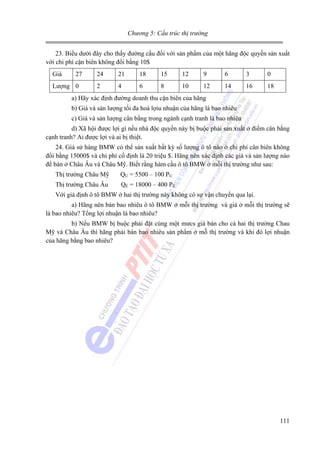 Chương 5: Cấu trúc thị trường

23. Biểu dưới đây cho thấy đường cầu đối với sản phẩm của một hãng độc quyền sản xuất
với chi phí cận biên không đổi bằng 10$
Giá

27

Lượng 0

24

21

18

15

12

9

6

3

0

2

4

6

8

10

12

14

16

18

a) Hãy xác định đường doanh thu cận biên của hãng
b) Giá và sản lượng tối đa hoá lợiu nhuận của hãng là bao nhiêu
c) Giá và sản lượng cân bằng trong ngành cạnh tranh là bao nhiêu
d) Xã hội được lợi gì nếu nhà độc quyền này bị buộc phải sản xuất ở điểm cân bằng
cạnh tranh? Ai được lợi và ai bị thiệt.
24. Giả sử hàng BMW có thể sản xuất bất kỳ số lượng ô tô nào ở chi phí cân biên không
đổi bằng 15000$ và chi phí cố định là 20 triệu $. Hãng nên xác định các giá và sản lượng nào
để bán ở Châu Âu và Châu Mỹ. Biết rằng hàm cầu ô tô BMW ở mỗi thị trường như sau:
Thị trường Châu Mỹ

QU = 5500 – 100 PU

Thị trường Châu Âu

QE = 18000 – 400 PE

Với giả định ô tô BMW ở hai thị trường này không có sự vận chuyển qua lại.
a) Hãng nên bán bao nhiêu ô tô BMW ở mỗi thị trường và giá ở mỗi thị trường sẽ
là bao nhiêu? Tổng lợi nhuận là bao nhiêu?
b) Nếu BMW bị buộc phải đặt cùng một mưcs giá bán cho cả hai thị trường Chau
Mỹ và Châu Âu thì hãng phải bán bao nhiêu sản phẩm ở mỗ thị trường và khi đó lợi nhuận
của hãng bằng bao nhiêu?

111

 