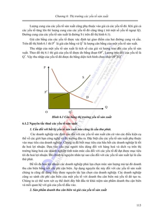Chương 6: Thị trường các yếu tố sản xuất

Lượng cung của các yếu tố sản xuất cũng phụ thuộc vào giá cả các yếu tố đó. Khi giá cả
các yếu tố tăng lên thì lượng cung của các yếu tố đó cũng tăng ( trừ một số yếu tố ngoại lệ).
Đường cung của các yếu tố sản xuất là đường S ( trên đồ thị hình 6.1).
Giá cân bằng của các yếu tố được xác định tại giao điểm của hai đường cung và cầu.
Trên đồ thị hình 6.1 thì P* là giá cân bằng và Q* là lượng cân bằng của một yếu tố sản xuất.
Thu nhập của một yếu tố sản xuất là tích số của giá và lượng trao đổi của yếu tố sản
xuất. Theo đồ thị 6.1 thì giá của yếu tố được đo bằng đoạn OP*, Lượng trao đổi của yếu tố là
Q*. Vậy thu nhập của yếu tố đó được đo bằng diện tích hình chưa nhật OP*EQ*
P
S

P*
D
Q
O

Q*
Hình 6.1 Cân bằng thị trường yếu tố sản xuất

6.1.2 Nguyên tắc thuê các yếu tố sản xuất
1. Cầu đối với bất kỳ yếu tố sản xuất nào cũng là cầu thư phát.

Các doanh nghiệp xác định cầu đối với các yếu tố sản xuất căn cứ vào các điều kiện cụ
thể về các giới hạn công nghệ và thị trường đàu ra. Đặc biệt cầu các yếu tố sản xuất phụ thuộc
vào mục tiêu của doanh nghiệp. Chúng ta đã biết mục tiêu của hầu hết các doanh nghiệp là tối
đa hoá lợi nhuận. Dựa vào cầu của người tiêu dùng đối với hàng hoá và dich vụ trên thị
trường hàng hoá các doanh nghiệp tính toán mức cầu đối với các yếu tố để đạt được mục tiêu
tôi đa hoá lợi nhuận. Đó chính là nguyên nhân tại sao cầu đối với các yếu tố sản xuất lại là cầu
thứ phát.
Để tối đa hoá lợi nhuận các doanh nghiệp phải lựa chọn mức sản lượng mà tại đó doanh
thu cân biên bằng với chi phí cận biên. Áp dụng nguyên tắc này đối với các yếu tố sản xuất
chúng ta cũng dễ dàng thấy được nguyên tắc lựa chọn của doanh nghiệp. Các doanh nghiệp
cũng so sánh chi phí cận biên của một yếu tố với doanh thu cân biên mà yếu tố đó tạo ra.
Chúng ta có thể xem xét cụ thể dưới đây bắt đầu từ khái niệm sản phẩm doanh thu cận biên
và mối quan hệ với giá của yếu tố đầu vào.
2. Sản phẩm doanh thu cân biên và giá của yếu tố sản xuất

113

 