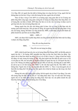 Chương 6: Thị trường các yếu tố sản xuất

2 là 18kg. Đối với người thợ thứ nhất sẽ không được trả công lớn hơn 16 kg, người thứ hai
không được trả lớn hơn 18 kg vì nếu tiền lương lớn hơn, người chủ sẽ bị thiệt.
Theo số liệu ở bảng 6.1thì MPP có xu hướng ngày càng giảm dân ức là số lượng sản
phẩm tăng thêm càng ngày càng giảm xuống khi số lượng lao động được thuê tăng thêm với
số lượng đầu vào khác cố định. MPP được lấy làm cơ sở cho việc trả lương và được xem là
giới hạn trên cho việc trả lương bằng hiện vật.
Nhưng người thợ cần tiền chứ không phải là than. Giả sử công ty bán than trên thị
trường cạnh tranh hoàn hảo. Nếu giá than là 2$/kg, thì người thợ thứ hai làm tăng thêm 18 kg
cho sản lượng, nhưng 36$ thêm vào tổng doanh thu. MPPL có thể được chuyển đổi thành sản
phẩm doanh thu cận biên của lao động MRPL.
MRPL = MPPL. P
MRPL còn được hiểu là phần tăng thêm của tổng doanh thu khi thuê thêm một lao động
và đựơc cho bằng công thức:

Thay đổi của tổng doanh thu
MRPL

=
Thay đổi của sản lượng lao động

MRPL chính là giới hạn trên cho sự trả lương bằng tiền.Nhưng MRPL lại bắt đầu giảm từ
người thợ thứ 3. Xu hướng MRP giảmdần kìm hãm sự háo hức thuê thêm lao động. Vậy
người chủ sẽ thuê bao nhiêu lao động? Giả sử với số liệu ở bảng 6.1, hãng sẽ thuê bao nhiêu
lao động với mức lương thị trường là 20$. Nếu thuê người thợ thứ nhất thì anh ta tạo ra 32$
và chỉ phải trả 20$, cho nên phần lợi nhuận có thêm từ người thợ này là 12$.Người thợ thứ 2
tạo ra 16$. Nhưng còn những người khác thì sao? Đối với mỗi thợ, chủ hãng đã so sánh MRPL
do anh ta tạo ra với tiền lương. Nếu MRPL>w thì vẫn thuê người thợ đó. Nếu MRPL<w thì
không thuê. Người chủ sẽ tiếp tục thuê cho đến khi MRPL=w. Theo ví dụ trên,người chủ sẽ
thuê đến lao động thứ 8 thì dừng. Lúc này người chủ sẽ đạt lợi nhuận cực đại trong việc thuê
lao động.

Nhưng khi mức tiền lương giảm xuống 16$ thì người chủ sẽ thuê 9 lao động. Còn mức
tiền lương tăng lên đến 24$ thì chỉ có 7 lao động được thuê. Vậy với mỗi mức tiền lương,
người chủ sẽ xác định đựơc lượng lao động được thuê dựa vào sản phẩm doanh thu cận
biên.Hay đường MRPL chính là đường cầu về lao động.
w

30

20
10
DL= MRPL

117

 