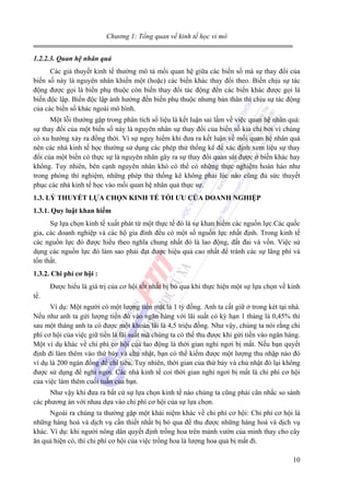 Chương 1: Tổng quan về kinh tế học vi mô
1.2.2.3. Quan hệ nhân quả
Các giả thuyết kinh tế thường mô tả mối quan hệ giữa các biến số mà sự thay đổi của
biến số này là nguyên nhân khiến một (hoặc) các biến khác thay đổi theo. Biến chịu sự tác
động được gọi là biến phụ thuộc còn biến thay đổi tác động đến các biến khác được gọi là
biến độc lập. Biến độc lập ảnh hưởng đến biến phụ thuộc nhưng bản thân thì chịu sự tác động
của các biến số khác ngoài mô hình.
Một lỗi thường gặp trong phân tích số liệu là kết luận sai lầm về việc quan hệ nhân quả:
sự thay đổi của một biến số này là nguyên nhân sự thay đổi của biến số kia chỉ bởi vì chúng
có xu hướng xảy ra đồng thời. Vì sự nguy hiểm khi đưa ra kết luận về mối quan hệ nhân quả
nên các nhà kinh tế học thường sử dụng các phép thử thống kê để xác định xem liệu sự thay
đổi của một biến có thực sự là nguyên nhân gây ra sự thay đổi quan sát được ở biến khác hay
không. Tuy nhiên, bên cạnh nguyên nhân khó có thể có những thực nghiệm hoàn hảo như
trong phòng thí nghiệm, những phép thử thống kê không phải lúc nào cũng đủ sức thuyết
phục các nhà kinh tế học vào mối quan hệ nhân quả thực sự.
1.3. LÝ THUYẾT LỰA CHỌN KINH TẾ TỐI ƯU CỦA DOANH NGHIỆP
1.3.1. Quy luật khan hiếm
Sự lựa chọn kinh tế xuất phát từ một thực tế đó là sự khan hiếm các nguồn lực.Các quốc
gia, các doanh nghiệp và các hộ gia đình đều có một số nguồn lực nhất định. Trong kinh tế
các nguồn lực đó được hiểu theo nghĩa chung nhất đó là lao động, đất đai và vốn. Việc sử
dụng các nguồn lực đó làm sao phải đạt được hiệu quả cao nhất để tránh các sự lãng phí và
tổn thất.
1.3.2. Chi phí cơ hội :
Được hiểu là giá trị của cơ hội tốt nhất bị bỏ qua khi thực hiện một sự lựa chọn về kinh
tế.
Ví dụ: Một người có một lượng tiền mặt là 1 tỷ đồng. Anh ta cất giữ ở trong két tại nhà.
Nếu như anh ta gửi lượng tiền đó vào ngân hàng với lãi suất có kỳ hạn 1 tháng là 0,45% thì
sau một tháng anh ta có được một khoản lãi là 4,5 triệu đồng. Như vậy, chúng ta nói rằng chi
phí cơ hội của việc giữ tiền là lãi suất mà chúng ta có thể thu được khi gửi tiền vào ngân hàng.
Một ví dụ khác về chi phí cơ hội của lao động là thời gian nghỉ ngơi bị mất. Nếu bạn quyết
định đi làm thêm vào thứ bảy và chủ nhật, bạn có thể kiếm được một lượng thu nhập nào đó
ví dụ là 200 ngàn đồng để chi tiêu. Tuy nhiên, thời gian của thứ bảy và chủ nhật đó lại không
được sử dụng để nghỉ ngơi. Các nhà kinh tế coi thời gian nghỉ ngơi bị mất là chi phí cơ hội
của việc làm thêm cuối tuần của bạn.
Như vậy khi đưa ra bất cứ sự lựa chọn kinh tế nào chúng ta cũng phải cân nhắc so sánh
các phương án với nhau dựa vào chi phí cơ hội của sự lựa chọn.
Ngoài ra chúng ta thường gặp một khái niệm khác về chi phí cơ hội: Chi phí cơ hội là
những hàng hoá và dịch vụ cần thiết nhất bị bỏ qua để thu được những hàng hoá và dịch vụ
khác. Ví dụ: khi người nông dân quyết định trồng hoa trên mảnh vườn của minh thay cho cây
ăn quả hiện có, thì chi phí cơ hội của việc trồng hoa là lượng hoa quả bị mất đi.
10

 