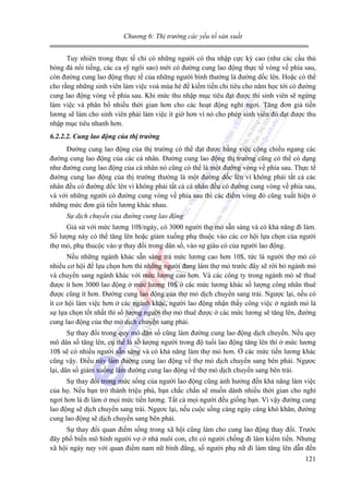 Chương 6: Thị trường các yếu tố sản xuất

Tuy nhiên trong thực tế chỉ có những người có thu nhập cực kỳ cao (như các cầu thủ
bóng đá nổi tiếng, các ca sỹ ngôi sao) mới có đường cung lao động thực tế vòng về phía sau,
còn đường cung lao động thực tế của những người bình thường là đường dốc lên. Hoặc có thể
cho rằng những sinh viên làm việc voà mùa hè để kiếm tiền chi tiêu cho năm học tới có đường
cung lao động vòng về phía sau. Khi mức thu nhập mục tiêu đạt được thì sinh viên sẽ ngừng
làm việc và phân bổ nhiều thời gian hơn cho các hoạt động nghỉ ngơi. Tăng đơn giá tiền
lương sẽ làm cho sinh viên phải làm việc ít giờ hơn vì nó cho phép sinh viên đó đạt được thu
nhập mục tiêu nhanh hơn.
6.2.2.2. Cung lao động của thị trường

Đường cung lao động của thị trường có thể đạt được bằng việc cộng chiều ngang các
đường cung lao động của các cá nhân. Đường cung lao động thị trường cũng có thể có dạng
như đường cung lao động của cá nhân nó cũng có thể là một đường vòng về phía sau. Thực tế
đường cung lao động của thị trường thường là một đường dốc lên vì không phải tất cả các
nhân đều có đường dốc lên vì không phải tất cả cá nhân đều có đường cung vòng về phía sau,
và với những người có đường cung vòng về phía sau thì các điểm vòng đó cũng xuất hiện ở
những mức đơn giá tiền lương khác nhau.
Sự dịch chuyển của đường cung lao động

Giả sử với mức lương 10$/ngày, có 3000 người thợ mỏ sẵn sàng và có khả năng đi làm.
Số lượng này có thể tăng lên hoặc giảm xuống phụ thuộc vào các cơ hội lựa chọn của người
thợ mỏ, phụ thucộc vào ự thay đổi trong dân số, vào sự giàu có của người lao động.
Nếu những ngành khác sẵn sàng trả mức lương cao hơn 10$, tức là người thợ mỏ có
nhiều cơ hội để lựa chọn hơn thì những người đang làm thợ mỏ trước đây sẽ rời bỏ ngành mỏ
và chuyển sang ngành khác với mức lương cao hơn. Và các công ty trong ngành mỏ sẽ thuê
được ít hơn 3000 lao động ở mức lương 10$ ở các mức lương khác số lượng công nhân thuê
được cũng ít hơn. Đường cung lao động của thợ mỏ dịch chuyển sang trái. Ngược lại, nếu có
ít cơ hội làm việc hơn ở các ngành khác, người lao động nhận thấy công việc ở ngành mỏ là
sự lựa chọn tốt nhất thì số lượng người thợ mỏ thuê được ở các mức lương sẽ tăng lên, đường
cung lao động của thợ mỏ dịch chuyển sang phải.
Sự thay đổi trong quy mô dân số cũng làm đường cung lao động dịch chuyển. Nếu quy
mô dân số tăng lên, cụ thể là số lượng người trong độ tuổi lao động tăng lên thì ở mức lương
10$ sẽ có nhiều người sẵn sàng và có khả năng làm thợ mỏ hơn. Ở các mức tiền lương khác
cũng vậy. Điều này làm đường cung lao động về thợ mỏ dịch chuyển sang bên phải. Ngựơc
lại, dân số giảm xuống làm đường cung lao động về thợ mỏ dịch chuyển sang bên trái.
Sự thay đổi trong mức sống của người lao động cũng ảnh hưởng đến khả năng làm việc
của họ. Nếu bạn trở thành triệu phú, bạn chắc chắn sẽ muốn dành nhiều thời gian cho nghỉ
ngơi hơn là đi làm ở mọi mức tiền lương. Tất cả mọi người đều giống bạn. Vì vậy đường cung
lao động sẽ dịch chuyển sang trái. Ngựơc lại, nếu cuộc sống càng ngày càng khó khăn, đường
cung lao động sẽ dịch chuyển sang bên phải.
Sự thay đổi quan điểm sống trong xã hội cũng làm cho cung lao động thay đổi. Trước
đây phổ biến mô hình người vợ ở nhà nuôi con, chỉ có người chồng đi làm kiếm tiền. Nhưng
xã hội ngày nay với quan điểm nam nữ bình đẳng, số người phụ nữ đi làm tăng lên dẫn đến
121

 