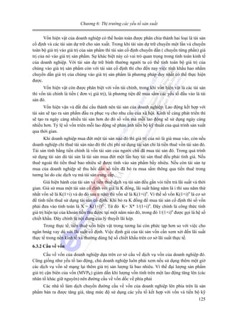 Chương 6: Thị trường các yếu tố sản xuất

Vốn hiện vật của doanh nghiệp có thể hoàn toàn được phân chia thành hai loại là tài sản
cố định và các tài sản dự trữ cho sản xuất. Trong khi tài sản dự trữ chuyển một lần và chuyển
toàn bộ giá trị vào giá trị của sản phẩm thì tài sản cố định chuyển dần ( chuyển từng phần) giá
trị của nó vào giá trị sản phẩm. Sự khác biệt này có vai trò quan trọng trong tính toán kinh tế
của doanh nghiệp. Với tài sản dự trữ bình thường người ta có thể tính toàn bộ giá trị của
chúng vào giá trị sản phẩm còn với tài sản cố định thì cho đến nay việc tính khấu hao nhằm
chuyển dần giá trị của chúng vào giá trị sản phẩm là phương pháp duy nhất có thể thực hiện
được.
Vốn hiện vật còn được phân biệt với vốn tài chính, trong khi vốn hiện vật là các tài sản
thì vốn tài chính là tiền ( đơn vị giá trị), là phương tiện để mua sắm các yếu tố đầu vào là tài
sản đó.
Vốn hiện vận và đất đai cấu thành nên tài sản của doanh nghiệp. Lao động kết hợp với
tài sản sẽ tạo ra sản phẩm đầu ra phục vụ cho nhu cầu của xã hội. Kinh tế càng phát triển thì
sẽ tạo ra ngày càng nhiều tài sản hơn do đó số vốn mà mỗi lao động sẽ sử dụng ngày càng
nhiều hơn. Tỷ lệ số vốn triên mỗi lao động sẽ phản ánh tiến bộ kỹ thuất của quá trình sản xuất
qua thời gian.
Khi doanh nghiệp mua đứt một tài sản nào đó thì giá trị của nó là giá mua vào, còn nếu
doanh nghiệp chỉ thuê tài sản nào đó thì chi phí sử dụng tài sản chỉ là tiền thuê vồn tài sản đó.
Tài sản tính bằng tiền chính là vốn tài sản của người chủ đã mua tài sản đó. Trong quá trình
sử dụng tài sản dù tài sản là tài sản mua đứt một lần hay tài sản thuê đều phải tính giá. Nếu
thuê ngoài thì tiền thuê bao nhiêu sẽ được tính vào sản phẩm bấy nhiêu. Nếu còn tài sản tự
mua của doanh nghiệp sẽ thu hồi dần số tiền đã bỏ ra mua sắm thông qua tiền thuê trong
tương lai do các dịch vụ mà tài sản cung cấp.
Giá hiện hành của tài sản và tiền thuê dịch vụ tài sản đều gắn vói tiền trả lãi suất và thời
gian. Giả sử mua một tài sản cố định với giá là K đồng, lãi suất hàng năm là i thì sau năm thứ
nhất vốn sẽ là K(1+i) và do đó sau n năm thì vốn sẽ là K(1+i)n. Vì thế số vốn K(1+i)n là cơ sở
để tính tiền thuê sử dụng tài sản cố định. Khi bỏ ra K đồng để mua tài sản cố định thì số vốn
phải đưa vào tính toán là X = K(1+i)n . Từ đó K= X* 1/(1+i)n. Đây chính là công thức tính
giá trị hiện tại của khoản tiền thu được tại một năm nào đó, trong đó 1/(1+i)n được gọi là hệ số
chiết khấu. Đây chính là nội dung của lý thuyết lãi kép.
Trong thực tế, tiền thuê vốn hiện vật trong tương lai còn phức tạp hơn so với việc cho
ngân hnàg vay dù với lãi suất cố định. Việc định giá của tài sản vốn cần xem xét đến lãi suất
thực tế trong nền kinh tế và thường dùng hệ số chiết khấu trên cơ sở lãi suất thực tế.
6.3.2 Cầu về vốn

Cầu về vốn của doanh nghiệp dựa trên cơ sở cầu vế dịch vụ vốn của doanh nghiệp đó.
Cũng giống như yếu tố lao động, chủ doanh nghiệp luôn phải xem nếu sử dụng thêm một giờ
các dịch vụ vốn sẽ mạng lại thêm giá trị sản lượng là bao nhiêu. Vì thế đại lượng sản phẩm
giá trị cận biên của vốn (MVPK) giảm dần khi lượng vốn tính trên một lao động tăng lên (các
nhân tố khác giữ nguyên) nên đường cầu về vốn dốc về phía phải
Các nhâ tố làm dịch chuyển đường cầu về vốn của doanh nghiệp lên phía trên là sản
phẩm bán ra được tăng giá, tăng mức độ sử dụng các yếu tố kết hợp với vốn và tiến bộ kỹ
125

 