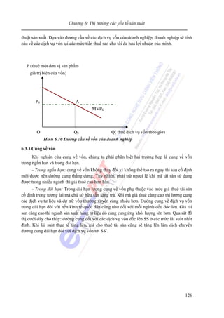 Chương 6: Thị trường các yếu tố sản xuất

thuật sản xuất. Dựa vào đường cầu về các dịch vụ vốn của doanh nghiệp, doanh nghiệp sẽ tính
cầu về các dịch vụ vốn tại các mức tiền thuê sao cho tôi đa hoá lợi nhuận của mình.

P (thuê một đơn vị sản phẩm
giá trị biên của vốn)

P0

A
MVPK

O

Q0

Q( thuê dịch vụ vốn theo giờ)

Hình 6.10 Đường cầu về vốn của doanh nghiêp
6.3.3 Cung về vốn

Khi nghiên cứu cung về vốn, chúng ta phải phân biệt hai trường hợp là cung về vốn
trong ngắn hạn và trong dài hạn.
- Trong ngắn hạn: cung về vốn không thay đổi vì không thể tạo ra ngay tài sản cố định
mới được nên đường cung thẳng đứng. Tuy nhiên, phải trừ ngoại lệ khi mà tài sản sử dụng
được trong nhiều ngành thì giá thuê cao hơn hẳn.
- Trong dài hạn: Trong dài hạn lượng cung về vốn phụ thuộc vào mức giá thuê tài sản
cố định trong tương lai mà chủ sở hữu sẵn sàng trả. Khi mà giá thuê càng cao thì lượng cung
các dịch vụ tư liệu và dự trữ vốn thường xuyên càng nhiều hơn. Đường cung về dịch vụ vốn
trong dài hạn đói với nền kinh tế quốc dân cũng như đối với mỗi ngành đều dốc lên. Giá tài
sản càng cao thì ngành sản xuất hàng tư liệu đó càng cung ứng khối lượng lớn hơn. Qua sát đồ
thị dưới đây cho thấy: đường cung đối với các dịch vụ vốn dốc lên SS ở các mức lãi suất nhất
định. Khi lãi suất thực tế tăng lên, giá cho thuê tài sản cũng sẽ tăng lên làm dịch chuyển
đường cung dài hạn đối với dịch vụ vốn tới SS’.

126

 