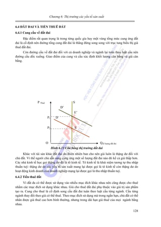 Chương 6: Thị trường các yếu tố sản xuất
6.4 ĐÂT ĐAI VÀ TIỀN THUÊ ĐẤT
6.4.1 Cung cầu vế đất đai

Đặc điểm rất quan trọng là trong từng quốc gia hay một vùng tổng mức cung ứng đất
đai là cố định nên đường tổng cung đất đai là thẳng đứng song song với trục tung biểu thị giá
thuê đất đai.
Còn đường cầu về đất đai đối với cả doanh nghiệp và ngành lại tuân theo luật cầu nên
đường cầu dốc xuống. Giao điểm của cung và cầu xác định khối lượng cân bằng và giá cân
bằng.

P Thuê

S
D’
E’
P1
P2

O

D
E

Qsố lượng đất đai
Hình 6.13 Cân bằng thị trường đất đai

Khác với tài sản khác đất đai do thiên nhiên ban cho nên giá luôn là thặng dư đối với
chủ đất. Vì thế người chủ sẵn sàng cung ứng một số lượng đất đai nào đó kể cả giá thấp hơn.
Các nhà kinh tế học gọi thặng dư đó là tô kinh tế. Tô kinh tế là khái niệm tương tự thu nhập
thuần tuý: thặng dư do các yếu tố sản xuất mang lại được gọi là tô kinh tế còn thặng dư do
hoạt động kinh doanh của doanh nghiệp mạng lại được gọi là thu nhập thuần tuý.
6.4.2 Tiền thuê đất

Vì đất đa có thể được sử dụng vào nhiều mục đích khác nhau nên cũng được cho thuê
nhằm các mục đích sử dụng khác nhau. Giá cho thuê đất đai phụ thuộc vào giá trị sản phẩm
tạo ra. Cung cho thuê là cố định song cầu đất đai tuân theo luật cầu từng ngành. Cầu từng
ngành thay đổi theo giá có thể thuê. Theo mục đích sử dụng mà trong ngắn hạn, chủ đất có thể
nhân được giá thuê cao hơn bình thường, nhưng trong dài hạn giá thuê của mọi ngành bằng
nhau.
128

 