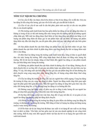 Chương 6: Thị trường các yếu tố sản xuất

TÓM TẮT NỘI DUNG CHƯƠNG
(1) Các yếu tố đầu vào được chia là ba nhóm cơ bản là lao động vốn và đất đai. Giá của
lao động là tiền công tiền lương, giá của vốn là lãi suất, giá của đất đai là địa tô.
(2) Cầu về các yếu tố sản xuất là cầu thứ phát, phát sinh sau khi có cầu các sản phẩm
đầu ra của doanh nghiệp.
(3) Thị trường cạnh tranh hoàn hảo bao gồm nhiều lao động có các kỹ năng như nhau và
không ai trong số họ có thể ảnh hưởng đến mức lương trên thị trường nên họ là những người
chấp nhận giá. Mỗi một lao động được thuê thêm sẽ làm tăng tổng sản phẩm của hãng và số
lượng sản phẩm tăng thêm đó được gọi là sản phẩm hiện vật cận biên. Số lượng sản phẩm
tăng thêm này đầu tiên tăng lên, sau đó giảm dần, phản ánh quy luật năng suất cận biên giảm
dần.
(4) Sản phẩm doanh thu cận biên bằng sản phẩm hiện vật cận biên nhân với giá. Sản
phẩm doanh thu cận biên chính là phần tăng thêm của tổng doanh thu khi sử dụng thêm một
đơn vị lao động.
(5) Khi thuê lao động trong thị trường cạnh tranh hoàn hảo, hãng sẽ đưa ra quyết định
dựa vào mức lương thị trường. Mỗi công nhân được thuê sẽ được trả bằng mức lương thị
trường. Để tối đa hoá lợi nhuận, hãng sẽ thuê thêm đến người lao động có sản phẩm doanh
thu cận biên bằng mức lương thị trường.
(6) Đường sản phẩm doanh thu cận biên chính là đường cầu về lao động. Đường cầu sẽ
dịch chuyển khi có sự thay đổi về giá của sản phẩm hoặc sản phẩm hiện vật cận biên của lao
động. Vì vậy, khi năng suất cận biên tăng lên hay giá của sản phẩm tăng lên sẽ làm đường cầu
dịch chuyển song song sang phải, mức lương tăng lên, số lượng công nhân được thuê cũng
tăng lên.
(7) Cầu lao động thị trường là tổng cầu của các ngành theo chiều ngang. Cung lao động
thị trường là tổng của các cung lao động cá nhân. Người lao động muốn tăng thời gian nghỉ
ngơi thì phải giảm thời gian làm việc. Hầu hết người lao động sẽ tăng thời gian làm việc nếu
mức tiền lương tăng lên, vì vậy đường cung lao động có xu hướng dốc lên.
(8) Đường cung lao động vòng về phía sau chỉ ra rằng ở mức lương rất cao người lao
động sẽ chọn thời gian làm việc ít hơn khi mức tiền lương tăng lên.
(9) Sự thay đổi trong cơ hội tìm việc làm, thay đổi về quy mô dân số, và sự giàu có của
người lao động làm đường cung lao động dịch chuyển.
(10) Điểm cân bằng trong thị trường lao động là giao điểm của đường cung lao động thị
trường và đường cầu lao động thị trường. Mỗi hãng sẽ thuê số lượng lao động mà hãng mong
muốn ở mức lương thị trường.
(11)Vốn hiện vật là các hàng hoá đã được sản xuất và sử dụng để sản xuất ra các hàng
hoá và dịch vụ khác. Vốn hiện vật bao gồm mọi tài sản của doanh nghiệp từ các công trình
nhà xưởng, thiết bị máy móc đến nguyên nhiên vật liệu dự trữ và sử dụng cho quá trình sản
xuất kinh doanh.

129

 