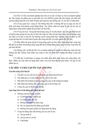 Chương 6: Thị trường các yếu tố sản xuất

(12) Cầu về vốn của doanh nghiệp dựa trên cơ sở cầu vế dịch vụ vốn của doanh nghiệp
đó. Đại lượng sản phẩm giá trị cận biên của vốn (MVPK) giảm dần khi lượng vốn tính trên
một lao động tăng lên (các nhân tố khác giữ nguyên) nên đường cầu về vốn dốc về phía phải.
(13) Trong ngắn hạn: cung về vốn không thay đổi vì không thể tạo ra ngay tài sản cố
định mới được nên đường cung thẳng đứng. Tuy nhiên, phải trừ ngoại lệ khi mà tài sản sử
dụng được trong nhiều ngành thì giá thuê cao hơn hẳn.
(14) Trong dài hạn: Trong dài hạn lượng cung về vố phụ thuộc vào mức giá thuê tài sản
cố định trong tương lai mà chủ sở hữu sẵn sàng trả. Khi mà giá thuê càng cao thì lượng cung
các dịch vụ tư liệu và dự trữ vốn thường xuyên càng nhiều hơn. Đường cung về dịch vụ vốn
trong dài hạn đói với nền kinh tế quốc dân cũng như đối với mỗi ngành đều dốc lên.
(15) Đặc điểm rất quan trọng là trong từng quốc gia hay một vùng tổng mức cung ứng
đất đai là cố định nên đường tổng cung đất đai là thẳng đứng song song với trục tung biểu thị
giá thuê đất đai.
(16) Đường cầu về đất đai đối với cả doanh nghiệp và ngành lại tuân theo luật cầu nên
đường cầu dốc xuống. Giao điểm của cung và cầu xác định khối lượng cân bằng và giá cân
bằng.
(17) Đất đai có thể được sử dụng vào nhiều mục đích khác nhau nên cũng được cho
thuê nhằm các múc đích sử dụng khác nhau. Giá cho thuê đất đai phụ thuộc vào giá trị sản
phẩm tạo ra.

CÂU HỎI VÀ BÀI TẬP ÔN TẬP CHƯƠNG
Câu hỏi củng cố lý thuyết

1. Cầu đối với các yếu tố sản xuất được xác định như thế nào?
2. Xác định giá cả và thu nhập của các yếu tố sản xuất
3. Đặc điểm thị trường lao động, cung cầu, giá cả thị trường lao động
4. Đặc điểm thị trường vốn, cung cầu, giá cả thị trường vốn
5. Cung cầu, giá cả thị trường đất đai.
Lựa chọn câu trả lời đúng giải thích tại sao?

6. Đường cung lao đông cá nhân
a) Là đường vòng về phía sau
b) Là một đường dốc lên
c) Đường xác định bởi luật cung
d) Do các hãng thuê lao động quyết định
e) Không liên quan gì đến các hãng thuê lao động
7. Cung lao động chụi ảnh hưởng của các yếu tố sau
a) Áp lực kinh tế
b) Áp lực tâm lý xã hội
c) Luật pháp
130

 