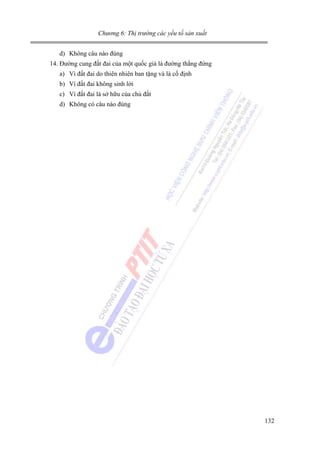 Chương 6: Thị trường các yếu tố sản xuất

d) Không câu nào đúng
14. Đường cung đất đai của một quốc giá là đường thẳng đứng
a) Vì đất đai do thiên nhiên ban tặng và là cố định
b) Vì đất đai không sinh lời
c) Vì đất đai là sở hữu của chủ đất
d) Không có câu nào đúng

132

 