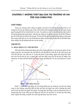 Chương 7: Những thất bại của thị trường và vai trò của chính phủ

CHƯƠNG 7: NHỮNG THẤT BẠI CỦA THỊ TRƯỜNG VÀ VAI
TRÒ CỦA CHÍNH PHỦ
GIỚI THIỆU
Trong các chương trước chúng ta nghiên cứu kinh tế thị trường hoạt động trên cơ sở
tương tác của các lực lượng cung và cầu. Nền kinh tế thị trường hoạt động rất hiệu quả và giải
quyết tương đối tốt ba vấn đề kinh tế cơ bản. Tuy nhiên có một số vấn đề mà bản thân kinh tế
thị trường không giải quyết được. Chương này chúng ta sẽ nghiên cứu các vấn đề đó.Chúng ta
gọi đó là thất bại của kinh tế thị trường. Và hơn thế nữa để nền kinh tế hoạt động có hiệu quả
theo mong muốn thì vài trò của Chính phủ tác động vào nền kinh tế như thế nào để khắc phục
được những vấn đề không hoàn hảo của thị trường

NỘI DUNG
7.1. HOẠT ĐỘNG CỦA THỊ TRƯỜNG

Nền kinh tế thị trường hoạt động một cách có hiệu quả trên cơ sở tương tác giữa các lực
lượng cung cầu. Sự tương tác này xác định ba vấn đề kinh tế cơ bản đó là sản xuất cái gì, sản
xuất như thế nào, sản xuất cho ai. Trong nền kinh tế thị trường, người tiêu dùng theo đuổi
mục tiêu tối đa hoá lợi ích và người sản xuất theo đuổi mục tiêu tối đa hoá lợi nhuận. Họ
tương tác với nhau để hình thành giá và sản lượng cân bằng đối với các loại hàng hoá và dịch
vụ.
P

Pe

S=MC
E
D=MB

0

Qe

Q

Hình 7.1 Cân bằng cung cầu

Hình 7.1 minh hoạ hoạt động của thị trường thông qua sự tương tác của hai lực lượng
cung và cầu. Đường cung biểu diễn chi phí cận biên của người sản xuất và đường cầu minh
hoạ lợi ích cận biên của người tiêu dùng. Tại trạng thái cân bằng E, giá của hàng hoá là Pe và
lượng hàng hoá là Qe. Mức giá cân bằng cho biết lợi ích cận biên và chi phí cận biên bằng
nhau. Người tiêu dùng và người sản xuất cùng đạt được mục tiêu của họ.

133

 