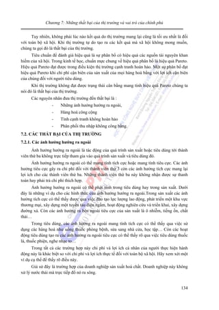 Chương 7: Những thất bại của thị trường và vai trò của chính phủ

Tuy nhiên, không phải lúc nào kết quả do thị trường mang lại cũng là tối ưu nhất là đối
với toàn bộ xã hội. Khi thị trường tự do tạo ra các kết quả mà xã hội không mong muốn,
chúng ta gọi đó là thất bại của thị trường.
Tiêu chuẩn để đánh giá hiệu quả là sự phân bổ có hiệu quả các nguồn tài nguyên khan
hiếm của xã hội. Trong kinh tế học, chuẩn mực chung về hiệu quả phân bổ là hiệu quả Pareto.
Hiệu quả Pareto đạt được trong điều kiện thị trường cạnh tranh hoàn hảo. Một sự phân bổ đạt
hiệu quả Pareto khi chi phí cận biên của sản xuất của mọi hàng hoá bằng với lợi ích cận biên
của chúng đối với người tiêu dùng.
Khi thị trường không đạt được trạng thái cân bằng mang tính hiệu quả Pareto chúng ta
nói đó là thất bại của thị trường.
Các nguyên nhân đưa thị trường đến thất bại là :
-

Những ảnh hưởng hướng ra ngoài,

-

Hàng hoá công cộng

-

Tính cạnh tranh không hoàn hảo

-

Phân phối thu nhập không công bằng.

7.2. CÁC THẤT BẠI CỦA THỊ TRƯỜNG
7.2.1. Các ảnh hưởng hướng ra ngoài

Ảnh hưởng hướng ra ngoài là tác động của quá trình sản xuất hoặc tiêu dùng tới thành
viên thứ ba không trực tiếp tham gia vào quá trình sản xuất và tiêu dùng đó.
Ảnh hưởng hướng ra ngoài có thể mang tính tích cực hoặc mang tính tiêu cực. Các ảnh
hưởng tiêu cực gây ra chi phí đối với thành viên thứ 3 còn các ảnh hưởng tích cực mang lại
lợi ích cho các thành viên thứ ba. Những thành viên thứ ba này không nhận được sự thanh
toán hay phải trả chi phí thích hợp.
Ảnh hưởng hướng ra ngoài có thể phát sinh trong tiêu dùng hay trong sản xuất. Dưới
đây là những ví dụ cho các hình thức của ảnh hưởng hướng ra ngoài.Trong sản xuất các ảnh
hưởng tích cực có thể thấy được qua việc đào tạo lực lượng lao động, phát triển một khu vực
thương mại, xây dựng một tuyến tàu điện ngầm, hoạt động nghiên cứu và triển khai, xây dựng
đường xá. Còn các ảnh hưởng ra bên ngoài tiêu cực của sản xuất là ô nhiễm, tiếng ồn, chất
thải…
Trong tiêu dùng, các ảnh hưởng ra ngoài mang tính tích cực có thể thấy qua việc sử
dụng các hàng hoá như uống thuốc phòng bệnh, sửa sang nhà cửa, học tập… Còn các hoạt
động tiêu dùng tạo ra các ảnh hưởng ra ngoài tiêu cực có thể thấy rõ qua việc tiêu dùng thuốc
lá, thuốc phiện, nghe nhạc to…
Trong tất cả các trường hợp này chi phí và lợi ích cá nhân của người thực hiện hành
động này là khác biệt so với chi phí và lợi ích thực tế đối với toàn bộ xã hội. Hãy xem xét một
ví dụ cụ thể để thấy rõ điều này.
Giả sử đây là trường hợp của doanh nghiệp sản xuất hoá chất. Doanh nghiệp này không
xử lý nước thải mà trực tiếp đổ nó ra sông.
134

 