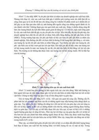 Chương 7: Những thất bại của thị trường và vai trò của chính phủ
Hình 7.2 cho thấy MPC là chi phí cận biên cá nhân của doanh nghiệp sản xuất hoá chất.
Nhưng trên thực tế, việc sản xuất hoá chất gây ô nhiễm môi trường nước do chất thải đổ ra
sông chưa qua xử lý do đó đã làm cho dòng sông bị ô nhiễm.Về phần mình sự ô nhiễm đó có
thể gây ra các hậu quả như chết cá, ảnh hưởng đến nguồn sống của những người đánh cá- là
các thành viên thứ 3 không tham gia vào quá trình sản xuất này. Hoặc ô nhiễm dòng sông đã
làm cho lượng khách du lịch đến thăm quan giảm đi đáng kể. Có thể nói, một cách tổng quát
là việc sản xuất hoá chất đã gây ra các chi phí cho xã hội. Nếu tính đầy đủ các chi phí này cho
doanh nghiệp hoá chất thì chi phí đó sẽ được biểu diễn bằng đường chi phí cận biên xã hội
(MSC). Trong trường hợp này chi phí cận biên xã hội cao hơn chi phí cận biên ca nhân của
doanh nghiệp. Nếu đường cầu đối với hoá chất là đường D thì trạng thái cân bằng e1 với mức
sản lượng Q1 tại đó chi phí cận biên cá nhân bằng giá. Tuy nhiên, taị mức sản lượng Q1 chi
phí cận biên của xã hội vượt quá lợi ích cận biện. Xét trên góc độ xã hội, mức sản lượng mà
xã hội mong muốn là mức sản lượng Q2 tại đó, chi phí cận biên xã hội bằng với lợi ích cận
biên. Thị trường tự do không đạt được mức sản lượng mà xã hội mong muốn. Đó là thất bại
của thị trường.
P

MSC
MPC
e2

P2
e1
P1
D

O

Q2

Q1

Q

Hình 7.2 Ảnh hưởng tiêu cực do sản xuất hoá chất
Hình 7.3 minh hoạ ảnh hưởng ra bên ngoài tích cực của tiêu dùng. Một ảnh hưởng ra
bên ngoài tích cực do tiêu dùng được gắn với lợi ích cận biên cá nhân thấp hơn lợi ích xã hội
cận biên. Chúng ta thấy điều này qua ví dụ về tiêu dùng dịch vụ giáo dục.

Giả sử trạng thái cân bằng là P1 và Q1 - kết quả của quan hệ cung cầu. Đường cầu D1
phản ánh lợi ích cá nhân cận biên của tất cả những người trực tiếp hưởng (tiêu dùng) dịch vụ
giáo dục. Tuy nhiên, lợi ích không chỉ dừng lại ở đó mà lợi ích của giáo dục còn mở rộng ra
đối với xã hội, nghĩa là đối với cả những thành viên thứ ba, những người không được hưởng
dịch vụ giáo dục. Lợi ích này có thể thấy được khi các tiêu cực, tệ nạn xã hội ít đi vì những
người hưởng giáo dục sẽ sống tốt hơn...Như vậy lợi ích thực sự của giáo dục đối với xã hội sẽ
lớn hơn lợi ích của chính bản thân những người được đi học. Điều này được minh hoạ bằng
đường D2 phản ánh lợi ích cận biên của xã hội MSB. Như vậy, trạng thái cân bằng mà xã hội
mong muốn là P2 và Q2.
Như vậy, sự chênh lệch giữa chi phí (lợi ích) xã hội và cá nhân dẫn đến khối lượng hàng
hoá thực tế đựơc sản xuất bởi thị trường khác với khối lượng tối ưu về mặt xã hội. Trong
135

 