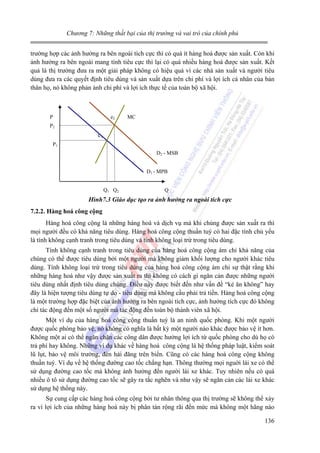 Chương 7: Những thất bại của thị trường và vai trò của chính phủ

trường hợp các ảnh hưởng ra bên ngoài tích cực thì có quá ít hàng hoá được sản xuất. Còn khi
ảnh hưởng ra bên ngoài mang tính tiêu cực thì lại có quá nhiều hàng hoá được sản xuất. Kết
quả là thị trường đưa ra một giải pháp không có hiệu quả vì các nhà sản xuất và người tiêu
dùng đưa ra các quyết định tiêu dùng và sản xuất dựa trên chi phí và lợi ích cá nhân của bản
thân họ, nó không phản ánh chi phí và lợi ích thực tế của toàn bộ xã hội.

P

e2

MC

P2

e1
P1
D2 - MSB
D1 - MPB
Q1 Q2

Q

Hình7.3 Giáo dục tạo ra ảnh hưởng ra ngoài tích cực
7.2.2. Hàng hoá công cộng

Hàng hoá công cộng là những hàng hoá và dịch vụ mà khi chúng được sản xuất ra thì
mọi người đều có khả năng tiêu dùng. Hàng hoá công cộng thuần tuý có hai đặc tính chủ yếu
là tính không cạnh tranh trong tiêu dùng và tính không loại trừ trong tiêu dùng.
Tính không cạnh tranh trong tiêu dùng của hàng hoá công cộng ám chỉ khả năng của
chúng có thể được tiêu dùng bởi một người mà không giảm khối lượng cho người khác tiêu
dùng. Tính không loại trừ trong tiêu dùng của hàng hoá công cộng ám chỉ sự thật rằng khi
những hàng hoá như vậy được sản xuất ra thì không có cách gì ngăn cản được những người
tiêu dùng nhất định tiêu dùng chúng. Điều này được biết đến như vấn đề “kẻ ăn không” hay
đây là hiện tượng tiêu dùng tự do - tiêu dùng mà không cầu phải trả tiền. Hàng hoá công cộng
là một trường hợp đặc biệt của ảnh hưởng ra bên ngoài tích cực, ảnh hưởng tích cực đó không
chỉ tác động đến một số người mà tác động đến toàn bộ thành viên xã hội.
Một ví dụ của hàng hoá công cộng thuần tuý là an ninh quốc phòng. Khi một người
được quốc phòng bảo vệ, nó không có nghĩa là bất kỳ một người nào khác được bảo vệ ít hơn.
Không một ai có thể ngăn chặn các công dân được hưởng lợi ích từ quốc phòng cho dù họ có
trả phí hay không. Những ví dụ khác về hàng hoá công cộng là hệ thống pháp luật, kiểm soát
lũ lụt, bảo vệ môi trường, đèn hải đăng trên biển. Cũng có các hàng hoá công cộng không
thuần tuý. Ví dụ về hệ thống đường cao tốc chẳng hạn. Thông thường mọi nguời lái xe có thể
sử dụng đường cao tốc mà không ảnh hưởng đến người lái xe khác. Tuy nhiên nếu có quá
nhiều ô tô sử dụng đường cao tốc sẽ gây ra tắc nghẽn và như vậy sẽ ngăn cản các lái xe khác
sử dụng hệ thống này.
Sự cung cấp các hàng hoá công cộng bởi tư nhân thông qua thị trường sẽ không thể xảy
ra vì lợi ích của những hàng hoá này bị phân tán rộng rãi đến mức mà không một hãng nào
136

 