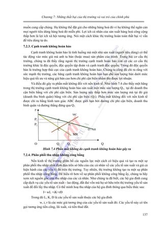 Chương 7: Những thất bại của thị trường và vai trò của chính phủ

muốn cung cấp chúng. Họ không thể đặt giá cho những hàng hoá đó vì họ không thể ngăn cản
mọi người tiêu dùng hàng hoá đó miễn phí. Lợi ích cá nhân của sản xuất hàng hoá công cộng
thấp hơn là lợi ích xã hội tương ứng. Nói một cách khác thị trường hoàn toàn thất bại vì vấn
đề tiêu dùng tự do.
7.2.3. Cạnh tranh không hoàn hảo

Cạnh tranh không hoàn hảo là tình huống mà một nhà sản xuất (người tiêu dùng) có thể
tác động vào mức giá mà anh ta bán (hoặc mua) sản phẩm của mình. Trong bài cơ cấu thị
trường, chúng ta đã thấy rằng ngoài thị trường cạnh tranh hoàn hảo còn có các cơ cấu thị
trường khác là độc quyền, độc quyền tập đoàn và cạnh tranh độc quyền. Trong đó độc quyền
bán là trường hợp thái cực của cạnh tranh không hoàn hảo. Chúng ta cũng đã chỉ ra rằng với
sức mạnh thị trường, các hãng cạnh tranh không hoàn hảo hạn chế sản lượng bán dưới mức
hiệu quả tối ưu và nâng giá bán cao hơn chi phí cận biên nhằm thu được lợi nhuận.
Và điều đó gây ra phần mất không đối với nền kinh tế. Như hình 7.4 cho thấy một hãng
trong thị trường cạnh tranh không hoàn hảo sản xuất một mức sản lượng Q1, tại đó doanh thu
cận biên bằng với chi phí cận biên. Sản lượng này thấp hơn mức sản lượng mà tại đó giá
(doanh thu bình quân) bằng với chi phí cận biên (Q2). Phần mất không đối với nền kinh tế
được chỉ ra bằng hình tam giác ABC được giới hạn bởi đường chi phí cận biên, doanh thu
bình quân và đường thẳng đứng qua Q1.
P
MC

P1

A
B

P2

D - AR

C
MR
O

Q1

Q2

Q

Hình 7.4 Phần mất không do cạnh tranh không hoàn hảo gây ra
7.2.4. Phân phối thu nhập không công bằng

Nền kinh tế thị trường phân bổ các nguồn lực một cách có hiệu quả và tạo ra một sự
phân phối thu nhập nhất định dựa trên sở hữu của các cá nhân về các yếu tố sản xuất và giá cả
hiện hành của các yếu tố đó trên thị trường. Tuy nhiên, thị trường không tạo ra một sự phân
phôố thu nhập công bằng. Để hiểu rõ hơn về sự phân phối không công bằng ấy, chúng ta hãy
xem xét nguồn gốc của thu nhập của các cá nhân. Như chúng ta đã biết, các hộ gia đình cung
cấp dịch vụ các yếu tố sản xuất - lao động, đất đai vốn mà họ sở hữu trên thị trường yếu tố sản
xuất để đổi lấy thu nhập. Có thể minh hoạ thu nhập của hộ gia đình thông qua biểu thức sau:
I= wL +iK+rĐ
Trong đó L, K, Đ là các yếu tố sản xuất thuộc các hộ gia đình
w, i, r là các mức giá tương ứng của các yếu tố sản xuất đó. Các yếu tố này có tên
gọi tương ứng tiền công, lãi xuất, và tiền thuê đất.
137

 