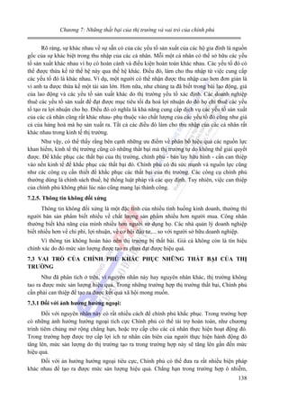 Chương 7: Những thất bại của thị trường và vai trò của chính phủ

Rõ ràng, sự khác nhau về sự sẵn có của các yếu tố sản xuất của các hộ gia đình là nguồn
gốc của sự khác biệt trong thu nhập của các cá nhân. Mỗi một cá nhân có thể sở hữu các yếu
tố sản xuất khác nhau vì họ có hoàn cảnh và điều kiện hoàn toàn khác nhau. Các yếu tố đó có
thể được thừa kế từ thế hệ này qua thế hệ khác. Điều đó, làm cho thu nhập từ việc cung cấp
các yếu tố đó là khác nhau. Ví dụ, một người có thể nhận được thu nhập cao hơn đơn giản là
vì anh ta được thừa kế một tài sản lớn. Hơn nữa, như chúng ta đã biết trong bài lao động, giá
của lao động và các yếu tố sản xuất khác do thị trường yếu tố xác định. Các doanh nghiệp
thuê các yếu tố sản xuất để đạt được mục tiêu tối đa hoá lợi nhuận do đó họ chỉ thuê các yếu
tố tạo ra lợi nhuận cho họ. Điều đó có nghĩa là khả năng cung cấp dịch vụ các yếu tố sản xuất
của các cá nhân cũng rất khác nhau- phụ thuộc vào chất lượng của các yếu tố đó cũng như giá
cả của hàng hoá mà họ sản xuất ra. Tất cả các điều đó làm cho thu nhập của các cá nhân rất
khác nhau trong kinh tế thị trường.
Như vậy, có thể thấy rằng bên cạnh những ưu điểm về phân bổ hiệu quả các nguồn lực
khan hiếm, kinh tế thị trường cũng có những thất bại mà thị trường tự do không thể giải quyết
được. Để khắc phục các thất bại của thị trường, chính phủ - bàn tay hữu hình - cần can thiệp
vào nền kinh tế để khắc phục các thất bại đó. Chính phủ có đủ sức mạnh và nguồn lực cũng
như các công cụ cần thiết để khắc phục các thất bại của thị trường. Các công cụ chính phủ
thường dùng là chính sách thuế, hệ thống luật pháp và các quy định. Tuy nhiên, việc can thiệp
của chính phủ không phải lúc nào cũng mang lại thành công.
7.2.5. Thông tin không đối xứng

Thông tin không đối xứng là một đặc tính của nhiều tình huống kinh doanh, thường thì
người bán sản phẩm biết nhiều về chất lượng sản phẩm nhiều hơn người mua. Công nhân
thường biết khả năng của mình nhiều hơn người sử dụng họ. Các nhà quản lý doanh nghiệp
biết nhiều hơn về chi phí, lợi nhuận, về cơ hội đầu tư,... so với người sở hữu doanh nghiệp.
Vì thông tin không hoàn hảo nên thị trường bị thất bài. Giá cả không còn là tín hiệu
chính xác do đó mức sản lượng được tạo ra chưa đạt được hiệu quả.
7.3 VAI TRÒ CỦA CHÍNH PHỦ KHẮC PHỤC NHỮNG THẤT BẠI CỦA THỊ
TRƯỜNG

Như đã phân tích ở trên, vì nguyên nhân này hay nguyên nhân khác, thị trường không
tao ra được mức sản lượng hiệu quả. Trong những trường hợp thị trường thất bại, Chính phủ
cần phải can thiệp để tạo ra được kết quả xã hội mong muốn.
7.3.1 Đối với ảnh hưởng hướng ngoại:

Đối với nguyên nhân này có rất nhiều cách để chính phủ khắc phục. Trong trường hợp
có những ảnh hưởng hướng ngoại tích cực Chính phủ có thể tài trợ hoàn toàn, như chương
trình tiêm chủng mở rộng chẳng hạn, hoặc trợ cấp cho các cá nhân thực hiện hoạt động đó.
Trong trường hợp được trợ cấp lợi ích tư nhân cân biên của người thực hiện hành động đó
tăng lên, mức sản lượng do thị trường tạo ra trong trường hợp này sẽ tăng lên gần đến mức
hiệu quả.
Đối với ản hưởng hướng ngoại tiêu cực, Chính phủ có thể đưa ra rất nhiều biện pháp
khác nhau để tạo ra được mức sản lượng hiệu quả. Chẳng hạn trong trường hợp ô nhiễm,
138

 