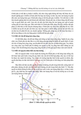 Chương 7: Những thất bại của thị trường và vai trò của chính phủ

Chính phủ có thể đặt ra chuẩn ô nhiễm, nếu như công nghệ không thể thay thế được thì các
doanh nghiệp gây ô nhiễm sẽ buộc phải thu hẹp sản lượng và như vậy mức sản lượng sẽ giảm
đến mức sản lượng hiệu quả. Chính phủ cũng có thể thu phí gây ô nhiễm. Với mỗi đơn vị chất
thải doanh nghiệp phải trả một khoản phí nhất định. Khoản phí này sẽ được hãng tính đế trong
việc ra quyết định sản xuất. Làm cho chi phí cân biên tăng lên sản lượng sản xuất sẽ giảm
xuống gần tới mức hiệu quả. Một cách khác là Chính phủ khắc phục vấn đề ô nhiễm cấp gấy
phép xả chất thải có thể chuyển nhượng được. Chính phủ xác định mức chất thải tối ưu, mức
ô nhiễm mà tại đó chi phí cân biên của việc làm giảm ô nhiễm bằng với lợi ích cân biên của
nó đem lại rồi phân bổ cho các doanh nghiệp. Những giấy phép này có thể mua bán được vì
thế nó tạo động cơ cho các hãng giảm ô nhiễm để bán gấy phép.
7.3.2 Đối với vấn đề hàng hoá công công

Có thể khắc phục vấn đề này bằng cách dùng sự lựa chọn công cộng. Nghĩa là các công
chức của Chính phủ do dân bầu ra có thể dùng phương pháp bỏ phiếu để quyết định về mức
chi tiêu về hàng hoá công công, sau đó phân bổ chi tiêu cho các cá nhân đóng góp. Tuy nhiên,
các công chức của Chính phủ là những con người cụ thể, họ cũng theo đuổi những lợi ích
riêng vì thế vấn đề hàng hoá công cộng cũng rất khó có thể giải quyết được một cách triệt để.
7.3.3 Đối với nguyên nhân thất của thị trường.

Đối với nguyên nhân là sức mạnh thị trường thì Chính phủ có thể dùng luật chống cấu
kết hoặc luật cạnh tranh, trong đó quy định việc cấu kết là bất hợp pháp, như vậy có thể loại
bỏ được sức mạnh thị trường. Tuy nhiên với trường hợp đặc biệt là độc quyền tư nhiên, độc
quyền đạt được do đặc tính kinh tế theo quy mô thì Chính phủ có thể dùng các biện pháp điều
tiết.
Đặc điểm nổi bật của độc quyền tự nhiên là đường chi phí trung bình dốc xuống dưới về
phía phải, đường chi phí cân biên nằm dưới đường chi phí trung bình như hình 7.5. Nếu độc
quyền tự nhiên không bị điều tiết thì nó sẽ sản xuất ở mức sản lượng thấp (QA), và bán ở mức
giá PA, gây thiệt hại cho người tiêu dùng. Mức sản lượng thực tế mà thị trường tao ra là mức
sản lượng không có hiệu quả.
P

PA
PD

B

C’

PB

ATC
A

C

PC
O

MR
QA

QD

QB

MC
D

QC

Q

Hình 7.5 Điều tiết độc quyền tự nhiên

139

 
