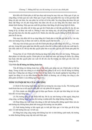 Chương 7: Những thất bại của thị trường và vai trò của chính phủ

Khi điều tiết Chính phủ có thể lựa chọn một trong ba mục tiêu sau: Hiệu quả về giá, sự
công bằng và hiệu quả sản xuất. Hiệu quả về giá ( hiệu quả phân bổ) xảy ra khi giá được đặt
bằng chi phí cân biên, lúc này phúc lợi xã hội sẽ là lớn nhất. Sự công bằng đạt được khi giá
được đặt bằng với chi phí trung bình, bảo đảm cho tất cả các hãng đều thu được mức lợi
nhuận bình thường. Hiệu quả sản xuất khi giá được ttặn bằng chi phí trung bình tối thiểu.
Nếu mục tiêu điều tiết là hiệu quả giá thì Chính phủ có thể đặt giá trần PC lúc đó sản
lượng là QC sẽ được sản xuất ra. Nhưng ở mức sản lượng này, chi phí trung bình QCC’ cao
hơn giá bán làm cho nhà độc quyền bị lỗ. Muốn cho nhà độc quyền không bị lỗ thì nhà nước
phải bù lỗ cho họ.
Nếu mục tiêu điều tiết là sự công bằng thì Chính phủ có thể đặt giá trần là PB. Lúc này
mức sản lượng là QB sẽ được sản xuất ra, nhà độc quyền đạt hoà vốn.
Nếu mục tiêu là hiệu quả sản xuất thì Chính phủ đặt giá trần bằng với ATCMIN. Với mức
giá này, trong thời gian ngắn hạn nhà độc quyền chưa thể có được một cơ cấu sản xuất hợp lý,
nên chắc chăn bị lỗ. Để ép nhà độc quyền phải bán ra tại mức giá này thì Chính phủ phải bù
lỗ.
Trong thực tế các Chính phủ thường áp dụng biện pháp điều tiết sản lượng. Thông qua
đàm phám với nhà độc quyền, Chính phủ sẽ xác định một mức sản lượng tối thiểu, QD chẳng
hạn buộc nhà độc quyền phải sản xuất rồi để cho cầu thị trường xác định giá cho mức sản
lượng đó, PD.
7.3.4 Với vấn đề thông tin không hoàn hảo

Vấn đề thông tin không hoàn hảo có rất nhiều giải pháp mà các Chính phủ có thể áp
dụng. Trong xã hội của chúng ta có nhiều thoả ước pháp lý để xử lý vấn đề thông tin không
hoàn hảo. Chẳng hạn các hãng ô tô bán ô tô có bảo hành, Các doanh nghiệp ký hợp đồng với
người lao động có cả các điều khoản khuyến khích và thưởng, các cổ đông của công ty cần
phải giám sát hành vi của những người quản lý,...

TÓM TẮTNỘI DUNG CỦA CHƯƠNG
(1) Kinh tế thị trường hoạt động dựa trên sự tương tác của cung và cầu. Thị trường cạnh
tranh hoàn hảo tạo ra kết quả tốt nhất đối với việc phân bổ tài nguyên.
(2) Tiêu chuẩn xác định hiệu quả là hiệu quả Pareto: chi phí cận biên bằng lợi ích cận
biên đối với mọi hàng hoá.
(3) Thị trường cũng có rất nhiều thất bại. Đó là các ảnh hưởng ra bên ngoài, hàng hoá
công cộng, sự không hoàn hảo của thị trường và phân phối thu nhập không công bằng.
(4) Hoạt động sản xuất hoặc tiêu dùng có thể ảnh hưởng đến những người khác mà các
ảnh hưởng này không được phản ánh trong giá thị trường của sản phẩm.
(5) Ảnh hưởng hướng ra bên ngoài gây ra tính phi hiệu quả vì tín hiệu giá đã bị bóp
méo. Có ảnh hưởng tiêu cực và tích cực.
(6) Hàng hoá công cộng mang tính không loại trừ và tính không cạnh tranh, thị trường
tư nhân thường không cung cấp một cách hiệu quả.
140

 