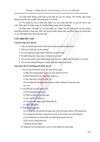 Chương 7: Những thất bại của thị trường và vai trò của chính phủ

(7) Cạnh tranh không hoàn hảo là một thất bại của thị trường. Thị trường cạnh tranh
không hoàn hảo tạo ra phần mất không đối với xã hội.
(8) Thu nhập của các cá nhân phụ thuộc vào việc cung cấp dịch vụ của các yếu tố sản
xuất. Phân phối thu nhập trong thị trường không mang tính công bằng.
(9) Nhà ngước cần phải có các giải pháp can thiệp vào thị trường khi mà thị trường
hoạt động không có hiệu quả. Mỗi một nguyên nhân không hiêu quả khác nhau thì Chính phủ
có các biện pháp khác nhau cho phù hợp.

CÂU HỎI ÔN TẬP
Câu hỏi củng cố lý thuyết

1. Thế nào là hiệu quả Pareto? Khi nào thì hiệu quả Pareto đạt được?
2. Thế nào là thất bại của thị trường?
3. Tại sao hàng hoá công cộng là thất bại của thị trường?
4. So sánh hàng hoá công cộng và hàng hoá cá nhân?
5. Tại sao thị trường cạnh tranh không hoàn hảo tạo ra phần mất không đối với xã hội.
6. Tại sao thị trường không tạo ra phân phối thu nhập công bằng?
Lựa chọn câu trả lời đúng giải thích tại sao

7. Vai trò của Chính phủ trong nền kinh tế bao gồm
a) Đảm bảo khung pháp lý cho các mối quan hệ kinh tế
b) Phân bổ hầu hết các hàng hoá và dịch vụ
c) Xác định mức lương và mức giá.
d) Can thiệp khi thị trường không tạo ra được những kết quả hiệu quả
e) a và d
8. Các thất bại của thị trường là do
a) Ảnh hưởng hướng ngoại
b) Thiếu sự cạnh tranh hiêu quả
c) Các vấn đề về thông tin
d) Việc đổi mới công nghệ không đầy đủ
e) Tất cả đều đúng
9. Hàng hoá công cộng.
a) Là hàng hoá mà một khi đã được tạo ra thì mợi người đều có thể hưởng thụ.
b) Là hàng hoá mà khó có thể loại trừ một ai đó ra khỏi việc tiêu dùng nó.
c) là trường hợp cực đoan nhất của ảnh hưởng ngoại tích cực
d) tất cả các trường hợp trên
e) Không câu nào đúng
10. Hàng hoá nào sau đây được xép vào loại hàng hoá công cộng
141

 