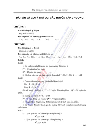 Đáp án và gợi ý trả lời câu hỏi ôn tập chương

ĐÁP ÁN VÀ GỢI Ý TRẢ LỢI CÂU HỎI ÔN TẬP CHƯƠNG
CHƯƠNG 1:
Câu hỏi củng cố lý thuyết

(học sinh tự trả lời)
Lựa chọn câu trả lời đúng giải thích tại sao

5. d; 6. c;

7.a;

8.b;

9.c;

10.c

CHƯƠNG 2:
Câu hỏi củng cố lý thuyết

(học sinh tự trả lời)
Lựa chọn câu trả lời đúng giải thích tại sao

7.a; 8.c; 9.e; 10.b; 11.b; 12.b; 13.a; 14.b; 15.c; 16.b; 17.b; 18.d; 19.d
Bài tập

Bài 20
1/ Giá và lượng cân bằng của sản phẩm A trên thị trường là
P* = 25 ngàn đồng/sản phẩm
Q* = 25 ngàn sản phẩm.
2/ Hệ số co giãn của cầu theo giá trên đoạn cầu [(17,35),(21,30)] là = - 13/12
Bài 21
1/ Phương trình đường cung và cầu đều là tuyên tính
Cầu : P = 10 – 0,2Q
Cung: P = 2 + 0,2Q
Giá và lượng cân bằng là P* = 5,2 ngàn đồng/sản phẩm;
phẩm.

Q* = 20 ngàn sản

2/ Đường cầu mới là P = 10 - Q/15
P*’ = 8 ngàn đồng/ sản phẩm; Q*’ = 30 ngàn sản phẩm.
3/ Nếu giá đặt là 4 ngàn đồng thì lượng thiếu hụt sẽ là 20 ngàn sản phẩm.
4/ Để 4 ngàn đồng trở thành giá thị trường thì Chính phủ phải mưua hết lượng
thiếu hụt đó.
Bài 22
a) - Độ co giãn của cầu tại mưc giá 80 ngàn đồng là
ED(80)= -0,4
- Độ co giãn của cầu tại mức giá 100 ngàn đồng là
ED(100) = -0,56
143

 