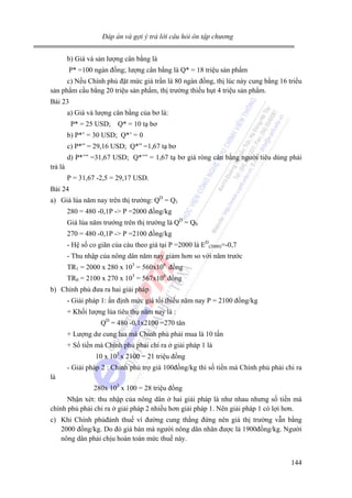 Đáp án và gợi ý trả lời câu hỏi ôn tập chương

b) Giá và sản lượng cân bằng là
P* =100 ngàn đồng; lượng cân bằng là Q* = 18 triệu sản phẩm
c) Nếu Chính phủ đặt mức giá trần là 80 ngàn đồng, thị lúc này cung bằng 16 triểu
sản phẩm cầu bằng 20 triệu sản phẩm, thị trường thiếu hụt 4 triệu sản phẩm.
Bài 23
a) Giá và lượng cân bằng của bơ là:
P* = 25 USD; Q* = 10 tạ bơ
b) P*’ = 30 USD; Q*’ = 0
c) P*” = 29,16 USD; Q*” =1,67 tạ bơ
d) P*’” =31,67 USD; Q*’” = 1,67 tạ bơ giá ròng cân bằng người tiêu dùng phải
trả là
P = 31,67 -2,5 = 29,17 USD.
Bài 24
a) Giá lúa năm nay trên thị trường: QD = Q1
280 = 480 -0,1P -> P =2000 đồng/kg
Giá lúa năm trướng trên thị trường là QD = Q0
270 = 480 -0,1P -> P =2100 đồng/kg
- Hệ số co giãn của càu theo giá tại P =2000 là ED(2000)=-0,7
- Thu nhập của nông dân năm nay giảm hơn so với năm trước
TR1 = 2000 x 280 x 103 = 560x106 đồng
TR0 = 2100 x 270 x 103 = 567x106 đồng
b) Chính phủ đưa ra hai giải pháp
- Giải pháp 1: ấn định mức giá tối thiểu năm nay P = 2100 đồng/kg
+ Khối lượng lúa tiêu thụ năm nay là :
QD = 480 -0,1x2100 =270 tân
+ Lượng dư cung lua mà Chính phủ phải mua là 10 tấn
+ Số tiền mà Chính phủ phải chi ra ở giải pháp 1 là
10 x 103 x 2100 = 21 triệu đồng
- Giải pháp 2 : Chính phủ trợ giá 100đồng/kg thì số tiền mà Chính phủ phải chi ra
là
280x 103 x 100 = 28 triệu đồng
Nhận xét: thu nhập của nông dân ở hai giải pháp là như nhau nhưng số tiền mà
chính phủ phải chi ra ở giải pháp 2 nhiều hơn giải pháp 1. Nên giải pháp 1 có lợi hơn.
c) Khi Chính phủđánh thuế vì đường cung thắng đứng nên giá thị trường vẫn bằng
2000 đồng/kg. Do đó giá bán mà người nông dân nhân được là 1900đồng/kg. Người
nông dân phải chịu hoàn toàn mức thuế này.
144

 