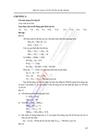 Đáp án và gợi ý trả lời câu hỏi ôn tập chương

CHƯƠNG 3:
Câu hỏi củng cố lý thuyết

( học sinh tự trả lời)
Lựa chọn câu trả lời đúng giải thích tại sao

5.e;

6.a;

7.d;

8.b;

9.c;

10.d;

11.d;

12.c;

13.b;

14.c;

15.a;

Bài tập

Bài 16:
Để thoả mãn tối đa hoá lợi ích, cần phải thoả mãn hai phương trình
MUX/PX = MUY/PY (1)
QXPX + QYPY = I
Với các giả thiết đầu bài đã cho
MUX = TUX’ = -2QX + 26
MUY = TUY’ = -5QY + 58
Và 500QX + 200QY = 3500
5/2QX + QY =35/2
QX = 7 – 2/5QY
(-2QX + 26)/500 = (-5QY +58)/200
Thay QX = 7 – 2/5QY vào phương trình trên ta giải được
QX=3 ; QY = 10
TUX =69

TUY =330

TU = TUX + TUY = 399 đơn vị lợi ích
Vậy để đạt được lợi ích lớn nhất với mức thu nhập là 3500 thì người tiêu dùng này
sẽ mua 3 sản phẩm X, 10 sản phẩm Y khi đó tổng lợi ích lớn nhất đạt được là 399 đơn
vị lợi ích.
Bài 17:
a) Viết phương trình đường ngân sách
I = PXQX+ PYQY
3QX + QY = 60
b) Tính MUX ; MUY ; MRSX/Y
MUX = TU’(X) = Y
MUY = TU’(Y) = X
MRSX/Y = MUX/MUY =Y/X
c) Xác định số lượng hàng hoá và Y mà người tiêu dùng mua để tối đa hoá lợi ích và
mức lợi ích lớn nhất.
QX = 10, QY =30 khi đó lợi ích lớn nhất TUMax = 300 đơn vị lợi ích.
Bài 18:
145

 