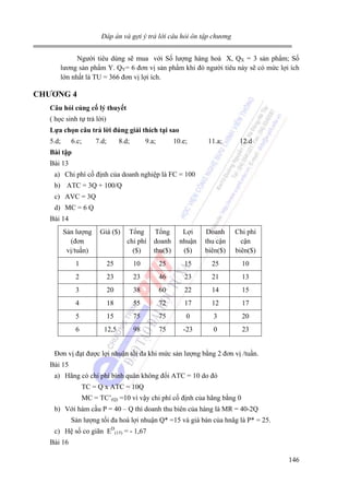 Đáp án và gợi ý trả lời câu hỏi ôn tập chương

Người tiêu dùng sẽ mua với Số lượng hàng hoá X, QX = 3 sản phẩm; Số
lương sản phẩm Y. QY= 6 đơn vị sản phẩm khi đó người tiêu này sẽ có mức lợi ích
lớn nhất là TU = 366 đơn vị lợi ích.

CHƯƠNG 4
Câu hỏi củng cố lý thuyết

( học sinh tự trả lời)
Lựa chọn câu trả lời đúng giải thích tại sao

5.d;

6.c;

7.d;

8.d;

9.a;

10.e;

11.a;

12.d

Bài tập

Bài 13
a) Chi phí cố định của doanh nghiệp là FC = 100
b) ATC = 3Q + 100/Q
c) AVC = 3Q
d) MC = 6 Q
Bài 14
Sản lượng
(đơn
vị/tuần)

Giá ($)

Tổng
chi phí
($)

Tổng
doanh
thu($)

Lợi
nhuận
($)

Doanh
thu cận
biên($)

Chi phí
cận
biên($)

1

25

10

25

15

25

10

2

23

23

46

23

21

13

3

20

38

60

22

14

15

4

18

55

72

17

12

17

5

15

75

75

0

3

20

6

12,5

98

75

-23

0

23

Đơn vị đạt được lợi nhuận tối đa khi mức sản lượng bằng 2 đơn vị /tuần.
Bài 15
a) Hãng có chi phí bình quân không đổi ATC = 10 do đó
TC = Q x ATC = 10Q
MC = TC’(Q) =10 vì vậy chi phí cố định của hãng bằng 0
b) Với hàm cầu P = 40 – Q thì doanh thu biên của hàng là MR = 40-2Q
Sản lượng tối đa hoá lợi nhuận Q* =15 và giá bán của hnãg là P* = 25.
c) Hệ số co giãn ED(15) = - 1,67
Bài 16
146

 