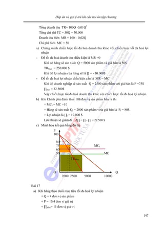Đáp án và gợi ý trả lời câu hỏi ôn tập chương

Tổng doanh thu TR= 100Q -0,01Q2
Tổng chi phí TC = 50Q + 30.000
Doanh thu biên MR = 100 – 0,02Q
Chi phí biên MC = 50
a) Chứng minh chiến lược tối đa hoá doanh thu khác với chiến lược tối đa hoá lợi
nhuận
-

Để tối đa hoá doanh thu điều kiện là MR =0
Khi đó hãng sẽ sản xuất Q = 5000 sản phẩm và giá bán là 50$
TRMax = 250.000 $
Khi đó lợi nhuận của hãng sẽ là ∏ = - 30.000$

-

Để tối đa hoá lợi nhuận điều kiện cần là MR = MC
Khi đó doanh nghiệp sẽ sản xuất Q = 2500 sản phẩm với giá bán là P =75$
∏Max = 32.500$

Vậy chiến lược tối đa hoá doanh thu khác với chiến lược tối đa hoá lợi nhuận.
b) Khi Chính phủ đánh thuế 10$/đơn vị sản phẩm bán ra thì
+ MCt = MC +10
+ Hãng sẽ sản xuất Qt = 2000 sản phẩm vơía giá bán là Pt = 80$
+ Lợi nhuận là ∏t = 10.000 $
Lợi nhuận sẽ giảm đi

∆∏ = ∏ - ∏t = 22.500 $

c) Minh hoạ kết quả bằng đồ thị
P
100
80
75
60
50

MCt

∏

MC
TRMax

O

Q
2000 2500

5000

10000

Bài 17
a) Khi hãng theo đuổi mục tiêu tối đa hoá lợi nhuận
+ Q = 4 đơn vị sản phẩm
+ P = 10,4 đơn vị giá trị
+ ∏Max= 11 đơn vị giá trị
147

 