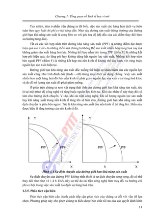 Chương 1: Tổng quan về kinh tế học vi mô
Tuy nhiên, như ở phần trên chúng ta đã biết, việc sản xuất các hàng hoá dịch vụ luôn
tuân theo quy luật chi phí cơ hội tăng dần. Như vậy đường sản xuất thông thường của đường
giới hạn khả năng sản xuất là cong lõm so với gốc toạ độ (độ dốc của các điểm thay đổi theo
xu hướng tăng dần).
Tất cả các kết hợp nằm trên đường khả năng sản xuất (PPF) là những điểm đạt được
hiệu quả sản xuất - là những điểm mà chúng ta không thể sản xuất nhiều hơn hàng hoá này mà
không giảm sản xuất hàng hoá kia. Những kết hợp nằm bên trong PPF (điểm E) là những kết
hợp phi hiệu quả, do lãng phí hay không dùng hết nguồn lực sản xuất. Những kết hợp nằm
bên ngoài PPF (điểm F) là những kết hợp mà nền kinh tế không thể đạt được với ràng buộc
nguồn lực sản xuất hiện tại.
Đường giới hạn khả năng sản xuất dốc xuống thể hiện sự khan hiếm của các nguồn lực
sản xuất cũng như tính đánh đổi (trade - off) trong mục đích sử dụng chúng. Việc sản xuất
nhiều hơn một hàng hoá đòi hỏi nền kinh tế phải giảm nguồn lực sản xuất của hàng hoá khác
và do đó số lượng sản xuất đó phải giảm xuống.
Ở phần trên chúng ta xem xét trạng thái tĩnh của đường giới hạn khả năng sản xuất, tức
là tại một trình độ công nghệ và ràng buộc nguồn lực hiện tại. Khi các nhân tố này thay đổi sẽ
làm cho đường dịch chuyển. Ví dụ, khi cải tiến công nghệ, khi số lượng nguồn lực sản xuất
hay khi năng xuất trong nền kinh tế tăng lên sẽ làm cho đường giới hạn khả năng sản xuất
dịch chuyển ra phía bên ngoài. Tức là khả năng sản xuất của nền kinh tế đó tăng lên. Điều này
được hiểu là tăng trưởng của nền kinh tế đó.
Y

Y

PPF

a

PPF

PPF

X

PPF

b

X

Hình 1.4 Sự dịch chuyển của đường giới hạn khả năng sản xuất
Sự dịch chuyển của đường PPF không nhất thiết là sự dịch chuyển song song, đó có thể
thay đổi như hình vẽ 1.4 b. Điều này có thể do cải tiến công nghệ làm thay đổi xu hướng chi
phí cơ hội trong việc sản xuất hai dịch vụ hàng hoá trên.
1.3.5. Phân tích cận biên
Phân tích cận biên cấu thành cách tiếp cận phân tích của chúng ta đối với vấn đề lựa
chọn. Phương pháp này cho phép chúng ta hiểu được bản chất tối ưu của các quyết định kinh
13

 
