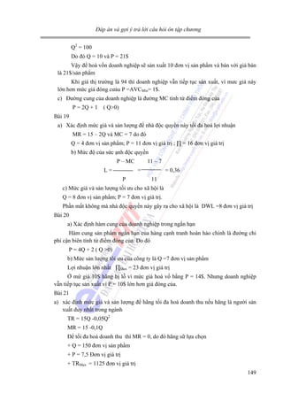 Đáp án và gợi ý trả lời câu hỏi ôn tập chương

Q2 = 100
Do đó Q = 10 và P = 21$
Vậy để hoà vốn doanh nghiệp sẽ sản xuất 10 đơn vị sản phẩm và bán với giá bán
là 21$/sản phẩm
Khi giá thị trường là 94 thì doanh nghiệp vẫn tiếp tục sản xuất, vì mưc giá này
lớn hơn mức giá đóng cưảu P =AVCMin= 1$.
c) Đường cung của doanh nghiệp là đường MC tính từ điểm đóng của
P = 2Q + 1 ( Q>0)
Bài 19
a) Xác định mức giá và sản lượng để nhà độc quyền này tối đa hoá lợi nhuận
MR = 15 – 2Q và MC = 7 do đó
Q = 4 đơn vị sản phẩm; P = 11 đơn vị giá trị ; ∏ = 16 đơn vị giá trị
b) Mức độ của sức ạnh độc quyền
P – MC
L=

11 – 7
=

P

= 0,36
11

c) Mức giá và sản lượng tối ưu cho xã hội là
Q = 8 đơn vị sản phẩm; P = 7 đơn vị giá trị.
Phần mất không mà nhà độc quyền này gây ra cho xã hội là DWL =8 đơn vị giá trị
Bài 20
a) Xác định hàm cung của doanh nghiệp trong ngắn hạn
Hàm cung sản phẩm ngắn hạn của hàng cạnh tranh hoàn hảo chính là đường chi
phí cận biên tính từ điểm đóng của. Do đó
P = 4Q + 2 ( Q >0)
b) Mức sản lượng tôi ưu của công ty là Q =7 đơn vị sản phẩm
Lợi nhuận lớn nhất ∏Max = 23 đơn vị giá trị
Ở mứ giá 10$ hãng bị lỗ vì mức giá hoà vố bằng P = 14$. Nhưng doanh nghiệp
vẫn tiếp tục sản xuất vì P = 10$ lớn hơn giá đóng của.
Bài 21
a) xác định mức giá và sản lượng để hãng tối đa hoá doanh thu nếu hãng là người sản
xuất duy nhất trong ngành
TR = 15Q -0,05Q2
MR = 15 -0,1Q
Để tối đa hoá doanh thu thì MR = 0, do đó hãng sữ lựa chọn
+ Q = 150 đơn vị sản phẩm
+ P = 7,5 Đơn vị giá trị
+ TRMax = 1125 đơn vị giá trị
149

 